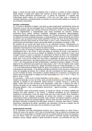 Igreja, o mundo de hoje; todas as relações entre o homem e a mulher se devem alimentar
desse espírito. A Igreja deve utilizar tais riquezas de forma ainda mais plena ».(196) Os
próprios Padres justamente sublinharam que « a estima da virgindade e o respeito pela
maternidade devem ambos ser recuperados »:(197) uma vez mais, para o florescer de
vocações diferentes e complementares no contexto vivo da comunhão eclesial e ao serviço do
seu constante crescimento.
Doentes e atribulados
53. O homem é destinado à alegria, mas todos os dias experimenta variadíssimas formas de
sofrimento e de dor. Na sua mensagem final, os Padres sinodais dirigiram-se aos homens e às
mulheres atingidos pelas mais diversas formas de sofrimento e de dor, com estas palavras: «
Vós, os abandonados e marginalizados pela nossa sociedade de consumo: doentes,
diminuídos físicos, pobres, famintos, emigrados, refugiados, prisioneiros, desempregados,
crianças abandonadas, pessoas sozinhas e idosas; vós, vítimas da guerra e de toda a espécie
de violência da nossa sociedade permissiva. A Igreja participa no vosso sofrimento que conduz
ao Senhor, que vos associa à Sua Paixão redentora e vos faz viver à luz da Sua Ressurreição.
Contamos convosco para ensinar ao mundo inteiro o que é o amor. Faremos tudo o que nos é
possível para que encontreis o lugar a que tendes direito na sociedade e na Igreja ».(198)
No contexto de um mundo tão vasto como é o do sofrimento humano, consideramos em
especial os que são vítimas da doença nas suas diversas formas: com efeito, os doentes são a
expressão mais frequente e mais comum do sofrer humano.
A todos e a cada um se dirige a chamada do Senhor: também os doentes são mandados como
trabalhadores para a Sua vinha. O peso que fatiga os membros do corpo e que perturba a
serenidade da alma, em vez de os impedir de trabalhar na vinha, convida-os a viver a sua
vocação humana e cristã e a participar no crescimento do Reino de Deus com modalidades
novas e mesmo preciosas. As palavras do apóstolo Paulo devem tornar-se o seu programa e,
ainda mais, a luz que faz brilhar aos seus olhos o significado de graça da sua situação: «
Completo na minha carne o que falta à paixão de Cristo, em favor do Seu corpo, que é a Igreja
» (Col 1, 24). Precisamente ao fazer tal descoberta, o apóstolo encontrou a alegria: « Por isso,
alegro-me nos sofrimentos que suporto por vossa causa » (Col 1, 24). Do mesmo modo, muitos
doentes podem tornar-se veículo da « alegria do Espírito Santo em muitas tribulações » (1 Tes
1, 6) e ser testemunhas da Ressurreição de Jesus. Como afirmou um diminuído físico na sua
intervenção na aula sinodal, « é de grande importância sublinhar o facto de que os cristãos que
vivem em situações de doença, dor e velhice, não são convidados por Deus apenas a unir a
sua dor à Paixão de Cristo, mas também a receber desde já em si mesmos e a transmitir aos
outros a força da renovação e a alegria de Cristo ressuscitado (cf. 2 Cor 4, 10-11; 1 Ped 4, 13;
Rom 8, 18 ss.) ».(199)
Por sua parte — como se lê na Carta Apostólica Salvifici doloris — « a Igreja, que nasce do
mistério da redenção na Cruz de Cristo, deve procurar encontrar-se com o homem, de modo
especial, na estrada do seu sofrimento. Nesse encontro, o homem "torna-se o caminho da
Igreja", sendo este um dos caminhos mais importantes ».(200) Ora, o homem que sofre é
caminho da Igreja, por ser, antes de mais, caminho do próprio Cristo, o bom Samaritano que «
não passa adiante », mas « se compadece, aproxima-se ... liga-lhe as feridas ... e cuida dele »
(Lc 10, 32-34).
A comunidade cristã continuamente escreve, de século em século, na imensa multidão das
pessoas que estão doentes e que sofrem, a parábola evangélica do bom Samaritano,
revelando e comunicando o amor de Jesus Cristo que cura e que consola. Fê-lo mediante o
testemunho da vida religiosa consagrada ao serviço dos doentes e mediante a acção
incansável de todos os operadores de saúde. Hoje, também nos próprios hospitais e casas de
saúde católicos, geridos por pessoal religioso, torna-se cada vez mais numerosa e, por vezes,
até total e exclusiva a presença dos fiéis leigos, homens e mulheres: eles mesmo, médicos,
enfermeiros, operadores de saúde, voluntários, são chamados a tornar-se a imagem viva de
Cristo e da Sua Igreja no amor para com os doentes e os que sofrem.
Acção pastoral renovada
54. É necessário que esta preciosíssima herança, que a Igreja recebeu de Jesus Cristo «
médico do corpo e do espírito »,(201) não só não esmoreça, mas se valorize e enriqueça cada
vez mais com a recuperação e o decidido arrojo de uma acção pastoral em favor dos doentes e
dos que sofrem. Deve ser uma acção capaz de garantir e promover atenção, proximidade,
presença, escuta, diálogo, partilha e ajuda concreta ao homem, nos momentos em que, por
 