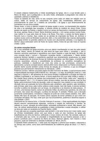 O estado religioso testemunha a índole escatológica da Igreja, isto é, a sua tensão para o
Reino de Deus, que é prefigurado e, de certo modo, antecipado e pregustado nos votos de
castidade, pobreza e obediência.
Todos os estados de vida, tanto no seu conjunto como cada um deles em relação com os
outros, estão ao serviço do crescimento da Igreja, são modalidades diferentes que
profundamente se unem no « mistério de comunhão » da Igreja e que dinamicamente se
coordenam na sua única missão.
Desse modo, o único e idêntico mistério da Igreja revela e revive, na diversidade dos estados
de vida e na variedade das vocações, a riqueza infinita do mistério de Jesus Cristo. Como
gostam de repetir os Padres, a Igreja é como um campo de fascinante e maravilhosa variedade
de ervas, plantas, flores e frutos. Santo Ambrósio escreve: « Um campo produz muitos frutos,
mas melhor é o que está cheio de frutos e de flores. Pois bem, o campo da Santa Igreja é
fecundo nuns e noutras. Aqui, podes ver as pérolas da virgindade dar flores; ali, dominar a
austera viuvez como as florestas na planície; além, a rica sementeira das núpcias abençoadas
pela Igreja encher os grandes celeiros do mundo com abundantes colheitas, e os lagares do
Senhor Jesus extravasar como de frutos de viçosa videira, frutos de que são ricas as núpcias
cristãs ».(203)
As várias vocações laicais
56. A rica variedade da Igreja encontra uma sua ulterior manifestação no seio de cada estado
de vida. Assim, dentro do estado de vida laical há lugar para várias « vocações », isto é,
diversos caminhos espirituais e apostólicos que dizem respeito a cada fiel leigo. No trilho de
uma vocação laical « comum » florescem vocações laicais « particulares ». Neste âmbito
podemos lembrar também a experiência espiritual que recentemente amadureceu na Igreja
com o desabrochar de diversas formas de Institutos seculares: aos fiéis leigos, e também aos
próprios sacerdotes, abre-se a possibilidade de professar os conselhos evangélicos de
pobreza, castidade e obediência por meio dos votos ou das promessas, conservando
plenamente a própria condição laical e clerical.(204) Como observaram os Padres sinodais, « o
Espírito Santo suscita também outras formas de doação de si mesmos, a que se entregam
pessoas que permanecem inteiramente na vida laical ». (205)
Podemos concluir, relendo uma linda página de São Francisco de Sales, o qual promoveu tanto
a espiritualidade dos leigos.(206) Falando da « devoção », ou seja, da perfeição cristã ou « vida
segundo o Espírito », ele apresenta de uma forma simples e esplêndida a vocação de todos os
cristãos à santidade e, ao mesmo tempo, a forma específica com que cada cristão a realiza: «
Na criação Deus ordenou às plantas que produzissem os seus frutos, cada uma " segundo a
própria espécie" (Gn 1, 11). A mesma ordem dá aos cristãos, que são as plantas vivas da Sua
Igreja, para produzirem frutos de devoção, cada um segundo o seu estado e a sua condição. A
devoção deve ser praticada de forma diferente pelo cavalheiro, pelo operário, pelo doméstico,
pelo príncipe, pela viúva, pela mulher solteira e pela casada. Isso não basta, é preciso também
conciliar a prática da devoção com as forças, os empenhos e os deveres de cada pessoa... É
um erro, uma heresia mesmo, excluir do ambiente militar, da oficina dos operários, da corte dos
príncipes, das casas dos cônjuges, a prática da devoção. É verdade, Filoteia, que a devoção
puramente contemplativa, monástica e religiosa só pode ser vivida nesses estados, mas, além
destes três tipos de devoção, há muitos outros capazes de tornar perfeitos os que vivem em
condições seculares. Por isso, onde quer que nos encontremos, podemos e devemos aspirar à
vida perfeita ».(207)
Colocando-se na mesma linha, o Concílio Vaticano II escreve: « Esta espiritualidade dos leigos
deverá assumir características especiais, conforme o estado de matrimónio e familiar, de
celibato ou viuvez, situação de enfermidade, actividade profissional e social. Não deixem, por
isso, de cultivar assiduamente as qualidades e dotes condizentes a essas situações, e utilizar
os dons por cada um recebidos do Espírito Santo ».(208)
O que vale para as vocações espirituais vale também, e de certa forma com maior razão, para
as infinitas modalidades várias com que todos e cada um dos membros da Igreja são
trabalhadores da vinha do Senhor, edificando o Corpo místico de Cristo. Na verdade, cada um
é chamado pelo seu nome, na unicidade e irrepetibilidade da sua história pessoal, a dar o
próprio contributo para o advento do Reino de Deus. Nenhum talento, nem mesmo o mais
pequeno, pode ser enterrado ou deixado inutilizado (cf. Mt 25, 24-27).
O apóstolo Pedro adverte-nos: « cada qual viva segundo o carisma que recebeu, colocando-o
ao serviço dos outros, como bons administradores da multiforme graça de Deus » (1 Ped 4,
10).
 