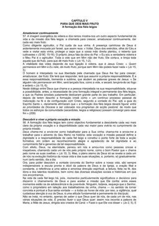 CAPÍTULO V
PARA QUE DEIS MAIS FRUTO
A formação dos fiéis leigos
Amadurecer continuamente
57. A imagem evangélica da videira e dos ramos mostra-nos um outro aspecto fundamental da
vida e da missão dos fiéis leigos: a chamada para crescer, amadurecer continuamente, dar
cada vez mais fruto.
Como diligente agricultor, o Pai cuida da sua vinha. A presença carinhosa de Deus é
ardentemente invocada por Israel, que assim reza: « Voltai, Deus dos exércitos, olhai do Céu e
vede e visitai esta vinha, protegei a cepa que a vossa mão direita plantou, o rebento que
cultivastes » (Sl 80, 15-16). O próprio Jesus fala da obra do Pai: « Eu sou a verdadeira videira e
o Meu Pai é o agricultor. Toda a vide que em Mim não der fruto, Ele corta-a, e limpa toda
aquela que dá fruto, para que dê mais fruto » (Jo 15, 1-2).
A vitalidade das vides depende da sua ligação à videira, que é Jesus Cristo: « Quem
permanece em Mim e Eu nele, dá muito fruto, porque sem Mim não podeis fazer nada » (Jo 15,
5).
O homem é interpelado na sua liberdade pela chamada que Deus lhe faz para crescer,
amadurecer, dar fruto. Ele terá que responder, terá que assumir a própria responsabilidade. É a
essa responsabilidade, tremenda e sublime, que aludem as palavras graves de Jesus: « Se
alguém não permanecer em Mim, será lançado fora, como a vide, e secará; lançá-lo-ão ao fogo
e arderá » (Jo 15, 6).
Neste diálogo entre Deus que chama e a pessoa interpelada na sua responsabilidade, situa-se
a possibilidade, antes, a necessidade de uma formação integral e permanente dos fiéis leigos,
a que os Padres sinodais justamente dedicaram grande parte do seu trabalho. Em particular,
depois de terem descrito a formação cristã como « um contínuo processo pessoal de
maturação na fé e de configuração com Cristo, segundo a vontade do Pai, sob a guia do
Espírito Santo », claramente afirmaram que « a formação dos fiéis leigos deverá figurar entre
as prioridades da Diocese e ser colocada nos programas de acção pastoral, de modo que
todos os esforços da comunidade (sacerdotes, leigos e religiosos) possam convergir para esse
fim ».(209)
Descobrir e viver a própria vocação e missão
58. A formação dos fiéis leigos tem como objectivo fundamental a descoberta cada vez mais
clara da própria vocação e a disponibilidade cada vez maior para vivê-la no cumprimento da
própria missão.
Deus chama-me e envia-me como trabalhador para a Sua vinha; chama-me e envia-me a
trabalhar para o advento do Seu Reino na história: esta vocação e missão pessoal define a
dignidade e a responsabilidade de cada fiel leigo e constitui o ponto forte de toda a acção
formativa, em ordem ao reconhecimento alegre e agradecido de tal dignidade e ao
cumprimento fiel e generoso de tal responsabilidade.
Com efeito, Deus, na eternidade, pensou em nós e amou-nos como pessoas únicas e
irrepetíveis, chamando cada um de nós pelo próprio nome, como o bom Pastor que « chama
pelo nome as suas ovelhas » (Jo 10, 3). Mas, o plano eterno de Deus só se revela a cada um
de nós na evolução histórica da nossa vida e das suas situações, e, portanto, só gradualmente:
num certo sentido, dia a dia.
Ora, para poder descobrir a vontade concreta do Senhor sobre a nossa vida, são sempre
indispensáveis a escuta pronta e dócil da palavra de Deus e da Igreja, a oração filial e
constante, a referência a uma sábia e amorosa direcção espiritual, a leitura, feita na fé, dos
dons e dos talentos recebidos, bem como das diversas situações sociais e históricas em que
nos encontramos.
Na vida de cada fiel leigo há, pois, momentos particularmente significativos e decisivos para
discernir o chamamento de Deus e para aceitar a missão que Ele confia: entre esses
momentos estão os da adolescência e da juventude. Ninguém, todavia, esqueça que o Senhor,
como o proprietário em relação aos trabalhadores da vinha, chama — no sentido de tornar
concreta e pontual a Sua santa vontade — a todas as horas de vida: por isso, a vigilância, qual
cuidadosa atenção à voz de Deus, é uma atitude fundamental e permanente do discípulo.
Não se trata, no entanto, apenas de saber o que Deus quer de nós, de cada um de nós, nas
várias situações da vida. É preciso fazer o que Deus quer: assim nos recorda a palavra de
Maria, a Mãe de Jesus, dirigida aos criados de Caná: « Fazei o que Ele vos disser » (Jo 2, 5). E
 