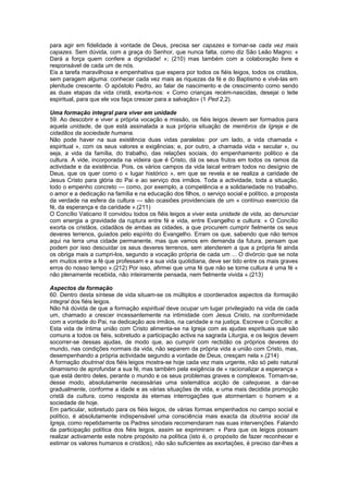 para agir em fidelidade à vontade de Deus, precisa ser capazes e tornar-se cada vez mais
capazes. Sem dúvida, com a graça do Senhor, que nunca falta, como diz São Leão Magno: «
Dará a força quem confere a dignidade! »; (210) mas também com a colaboração livre e
responsável de cada um de nós.
Eis a tarefa maravilhosa e empenhativa que espera por todos os fiéis leigos, todos os cristãos,
sem paragem alguma: conhecer cada vez mais as riquezas da fé e do Baptismo e vivê-las em
plenitude crescente. O apóstolo Pedro, ao falar de nascimento e de crescimento como sendo
as duas etapas da vida cristã, exorta-nos: « Como crianças recém-nascidas, desejai o leite
espiritual, para que ele vos faça crescer para a salvação» (1 Ped 2,2).
Uma formação integral para viver em unidade
59. Ao descobrir e viver a própria vocação e missão, os fiéis leigos devem ser formados para
aquela unidade, de que está assinalada a sua própria situação de membros da Igreja e de
cidadãos da sociedade humana.
Não pode haver na sua existência duas vidas paralelas: por um lado, a vida chamada «
espiritual », com os seus valores e exigências; e, por outro, a chamada vida « secular », ou
seja, a vida da família, do trabalho, das relações sociais, do empenhamento politico e da
cultura. A vide, incorporada na videira que é Cristo, dá os seus frutos em todos os ramos da
actividade e da existência. Pois, os vários campos da vida laical entram todos no desígnio de
Deus, que os quer como o « lugar histórico », em que se revela e se realiza a caridade de
Jesus Cristo para glória do Pai e ao serviço dos irmãos. Toda a actividade, toda a situação,
todo o empenho concreto — como, por exemplo, a competência e a solidariedade no trabalho,
o amor e a dedicação na família e na educação dos filhos, o serviço social e político, a proposta
da verdade na esfera da cultura — são ocasiões providenciais de um « contínuo exercício da
fé, da esperança e da caridade ».(211)
O Concílio Vaticano II convidou todos os fiéis leigos a viver esta unidade de vida, ao denunciar
com energia a gravidade da ruptura entre fé e vida, entre Evangelho e cultura: « O Concílio
exorta os cristãos, cidadãos de ambas as cidades, a que procurem cumprir fielmente os seus
deveres terrenos, guiados pelo espírito do Evangelho. Erram os que, sabendo que não temos
aqui na terra uma cidade permanente, mas que vamos em demanda da futura, pensam que
podem por isso descuidar os seus deveres terrenos, sem atenderem a que a própria fé ainda
os obriga mais a cumpri-los, segundo a vocação própria de cada um ... O divórcio que se nota
em muitos entre a fé que professam e a sua vida quotidiana, deve ser tido entre os mais graves
erros do nosso tempo ».(212) Por isso, afirmei que uma fé que não se torne cultura é uma fé «
não plenamente recebida, não inteiramente pensada, nem fielmente vivida ».(213)
Aspectos da formação
60. Dentro desta síntese de vida situam-se os múltiplos e coordenados aspectos da formação
integral dos fiéis leigos.
Não há dúvida de que a formação espiritual deve ocupar um lugar privilegiado na vida de cada
um, chamado a crescer incessantemente na intimidade com Jesus Cristo, na conformidade
com a vontade do Pai, na dedicação aos irmãos, na caridade e na justiça. Escreve o Concílio: a
Esta vida de íntima união com Cristo alimenta-se na Igreja com as ajudas espirituais que são
comuns a todos os fiéis, sobretudo a participação activa na sagrada Liturgia, e os leigos devem
socorrer-se dessas ajudas, de modo que, ao cumprir com rectidão os próprios deveres do
mundo, nas condições normais da vida, não separem da própria vida a união com Cristo, mas,
desempenhando a própria actividade segundo a vontade de Deus, cresçam nela ».(214)
A formação doutrinal dos fiéis leigos mostra-se hoje cada vez mais urgente, não só pelo natural
dinamismo de aprofundar a sua fé, mas também pela exigência de « racionalizar a esperança »
que está dentro deles, perante o mundo e os seus problemas graves e complexos. Tornam-se,
desse modo, absolutamente necessárias uma sistemática acção de catequese, a dar-se
gradualmente, conforme a idade e as várias situações de vida, e uma mais decidida promoção
cristã da cultura, como resposta às eternas interrogações que atormentam o homem e a
sociedade de hoje.
Em particular, sobretudo para os fiéis leigos, de várias formas empenhados no campo social e
político, é absolutamente indispensável uma consciência mais exacta da doutrina social da
Igreja, como repetidamente os Padres sinodais recomendaram nas suas intervenções. Falando
da participação política dos fiéis leigos, assim se exprimiram: « Para que os leigos possam
realizar activamente este nobre propósito na política (isto é, o propósito de fazer reconhecer e
estimar os valores humanos e cristãos), não são suficientes as exortações, é preciso dar-lhes a
 