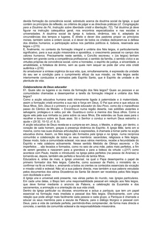 devida formação da consciência social, sobretudo acerca da doutrina social da Igreja, a qual
contém os princípios de reflexão, os critérios de julgar e as directivas práticas (cf. Congregação
para a Doutrina da Fé, Instrução sobre liberdade cristã e libertação, 72). Tal doutrina já deve
figurar na instrução catequética geral, nos encontros especializados e nas escolas e
universidades. A doutrina social da Igreja é, todavia, dinâmica, isto é, adaptada às
circunstâncias dos tempos e lugares. É direito e dever dos pastores propor os princípios
morais, também sobre a ordem social, e é dever de todos os cristãos dedicarem-se à defesa
dos direitos humanos; a participação activa nos partidos políticos é, todavia, reservada aos
leigos ».(215)
E, finalmente, no contexto da formação integral e unitária dos fiéis leigos, é particularmente
significativo, para a sua acção missionária e apostólica, o crescimento pessoal no campo dos
valores humanos. Precisamente neste sentido, o Concílio escreveu: « (os leigos) tenham
também em grande conta a competência profissional, o sentido da família, o sentido cívico e as
virtudes próprias da convivência social, como a honradez, o espírito de justiça, a sinceridade, a
amabilidade, a fortaleza de ânimo, sem as quais nem sequer se pode dar uma vida cristã
autêntica ».(216)
Ao amadurecer a síntese orgânica da sua vida, que, simultaneamente, é expressão da unidade
do seu ser e condição para o cumprimento eficaz da sua missão, os fiéis leigos serão
interiormente conduzidos e animados pelo Espírito Santo, que é Espírito de unidade e de
plenitude de vida.
Colaboradores de Deus educador
61. Quais são os lugares e os meios da formação dos fiéis leigos? Quais as pessoas e as
comunidades chamadas a desempenhar a tarefa da formação integral e unitária dos fiéis
leigos?
Como a acção educativa humana está intimamente ligada à paternidade e à maternidade,
assim a formação cristã encontra a sua raiz e força em Deus, O Pai que ama e que educa os
Seus filhos. Sim, Deus é o primeiro e o grande educador do Seu Povo, como diz o maravilhoso
passo do Cântico de Moisés: « Encontrou-o numa região deserta, nas solidões ululantes e
selvagens; protegeu-o e velou por ele. Guardou-o como a menina dos Seus olhos. Como a
águia vela pela sua ninhada ou paira sobre os seus filhos, Ele estendeu as Suas asas para o
recolher e levou-o sobre as Suas asas. Só o Senhor o conduz e nenhum Deus estranho o
ajuda » (Dt 32, 10-12; cf. 8, 5).
A acção educativa de Deus revela-se e cumpre-se em Jesus, o Mestre, e atinge, por dentro, o
coração de cada homem, graças à presença dinâmica do Espírito. A Igreja Mãe, tanto em si
mesma, como nas suas diversas articulações e expressões, é chamada a tomar parte na acção
educativa divina. Assim, os fiéis leigos são formados pela Igreja e na Igreja, numa recíproca
comunhão e colaboração de todos os seus membros: sacerdotes, religiosos e fiéis leigos.
Desse modo, toda a comunidade eclesial, nos seus vários membros, recebe a fecundidade do
Espírito e nela colabora activamente. Nesse sentido Metódio de Olimpo escrevia: « Os
imperfeitos ... são levados e formados, como no seio de uma mãe, pelos mais perfeitos, a fim
de serem gerados e nascerem para a grandeza e para a beleza da virtude »,(217) como
acontece com Paulo, trazido e introduzido na Igreja pelos perfeitos (na pessoa de Ananias) e
tornando-se, depois, também ele perfeito e fecundo de tantos filhos.
Educadora é, antes de mais, a Igreja universal, na qual o Papa desempenha o papel de
primeiro formador dos fiéis leigos. Cabe-lhe, como sucessor de Pedro, o ministério de «
confirmar na fé os irmãos », ensinando a todos os crentes os conteúdos essenciais da vocação
e missão cristã e eclesial. Não só a sua palavra directa, mas também a sua palavra veiculada
pelos documentos dos vários Dicastérios da Santa Sé devem ser recebidos pelos fiéis leigos
com docilidade e amor.
A Igreja una e universal está presente, nas várias partes do mundo, nas Igrejas particulares.
Em cada uma delas, o Bispo tem uma responsabilidade pessoal em relação aos fiéis leigos,
que deve formar mediante o anúncio da Palavra, a celebração da Eucaristia e dos
sacramentos, a animação e a orientação da sua vida cristã.
Dentro da Igreja particular ou diocese, encontra-se e actua a paróquia, que tem um papel
essencial na formação mais imediata e pessoal dos fiéis leigos. Efectivamente, com uma
relação que pode atingir mais facilmente cada pessoa e cada grupo, a Paróquia é chamada a
educar os seus membros para a escuta da Palavra, para o diálogo litúrgico e pessoal com
Deus, para a vida de caridade perfeita, permitindo-lhes compreender, de forma mais directa e
concreta, o sentido da comunhão eclesial e da responsabilidade missionária.
 