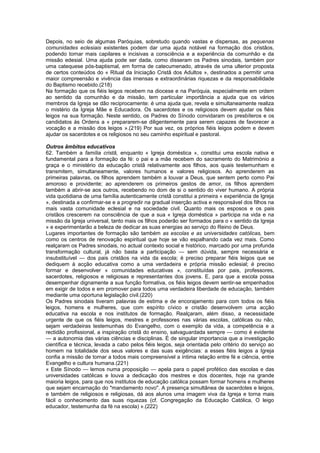 Depois, no seio de algumas Paróquias, sobretudo quando vastas e dispersas, as pequenas
comunidades eclesiais existentes podem dar uma ajuda notável na formação dos cristãos,
podendo tornar mais capilares e incisivas a consciência e a experiência da comunhão e da
missão edesial. Uma ajuda pode ser dada, como disseram os Padres sinodais, também por
uma catequese pós-baptismal, em forma de catecumenado, através de uma ulterior proposta
de certos conteúdos do « Ritual da Iniciação Cristã dos Adultos », destinados a permitir uma
maior compreensão e vivência das imensas e extraordinárias riquezas e da responsabilidade
do Baptismo recebido.(218)
Na formação que os fiéis leigos recebem na diocese e na Paróquia, especialmente em ordem
ao sentido da comunhão e da missão, tem particular importância a ajuda que os vários
membros da Igreja se dão reciprocamente: é uma ajuda que, revela e simultaneamente realiza
o mistério da Igreja Mãe e Educadora. Os sacerdotes e os religiosos devem ajudar os fiéis
leigos na sua formação. Neste sentido, os Padres do Sínodo convidaram os presbíteros e os
candidatos às Ordens a « prepararem-se diligentemente para serem capazes de favorecer a
vocação e a missão dos leigos ».(219) Por sua vez, os próprios fiéis leigos podem e devem
ajudar os sacerdotes e os religiosos no seu caminho espiritual e pastoral.
Outros âmbitos educativos
62. Também a família cristã, enquanto « Igreja doméstica », constitui uma escola nativa e
fundamental para a formação da fé: o pai e a mãe recebem do sacramento do Matrimónio a
graça e o ministério da educação cristã relativamente aos filhos, aos quais testemunham e
transmitem, simultaneamente, valores humanos e valores religiosos. Ao aprenderem as
primeiras palavras, os filhos aprendem também a louvar a Deus, que sentem perto como Pai
amoroso e providente; ao aprenderem os primeiros gestos de amor, os filhos aprendem
também a abrir-se aos outros, recebendo no dom de si o sentido do viver humano. A própria
vida quotidiana de uma família autenticamente cristã constitui a primeira « experiência de Igreja
», destinada a confirmar-se e a progredir na gradual inserção activa e responsável dos filhos na
mais vasta comunidade eclesial e na sociedade civil. Quanto mais os esposos e os pais
cristãos crescerem na consciência de que a sua « Igreja doméstica » participa na vida e na
missão da Igreja universal, tanto mais os filhos poderão ser formados para o « sentido da Igreja
» e experimentarão a beleza de dedicar as suas energias ao serviço do Reino de Deus.
Lugares importantes de formação são também as escolas e as universidades católicas, bem
como os centros de renovação espiritual que hoje se vão espalhando cada vez mais. Como
realçaram os Padres sinodais, no actual contexto social e histórico, marcado por uma profunda
transformação cultural, já não basta a participação — sem dúvida, sempre necessária e
insubstituível — dos pais cristãos na vida da escola; é preciso preparar fiéis leigos que se
dediquem à acção educativa como a uma verdadeira e própria missão eclesial; é preciso
formar e desenvolver « comunidades educativas », constituídas por pais, professores,
sacerdotes, religiosos e religiosas e representantes dos jovens. E, para que a escola possa
desempenhar dignamente a sua função formativa, os fiéis leigos devem sentir-se empenhados
em exigir de todos e em promover para todos uma verdadeira liberdade de educação, também
mediante uma oportuna legislação civil.(220)
Os Padres sinodais tiveram palavras de estima e de encorajamento para com todos os fiéis
leigos, homens e mulheres, que com espírito cívico e cristão desenvolvem uma acção
educativa na escola e nos institutos de formação. Realçaram, além disso, a necessidade
urgente de que os fiéis leigos, mestres e professores nas várias escolas, católicas ou não,
sejam verdadeiras testemunhas do Evangelho, com o exemplo da vida, a competência e a
rectidão profissional, a inspiração cristã do ensino, salvaguardada sempre — como é evidente
— a autonomia das várias ciências e disciplinas. É de singular importancia que a investigação
científica e técnica, levada a cabo pelos fiéis leigos, seja orientada pelo critério do serviço ao
homem na totalidade dos seus valores e das suas exigências: a esses fiéis leigos a Igreja
confia a missão de tornar a todos mais compreensível a íntima relação entre fé e ciência, entre
Evangelho e cultura humana.(221)
« Este Sínodo — lemos numa proposição — apela para o papel profético das escolas e das
universidades católicas e louva a dedicação dos mestres e dos docentes, hoje na grande
maioria leigos, para que nos institutos de educação católica possam formar homens e mulheres
que sejam encarnação do "mandamento novo". A presença simultânea de sacerdotes e leigos,
e também de religiosos e religiosas, dá aos alunos uma imagem viva da Igreja e torna mais
fácil o conhecimento das suas riquezas (cf. Congregação da Educação Católica, O leigo
educador, testemunha da fé na escola) ».(222)
 