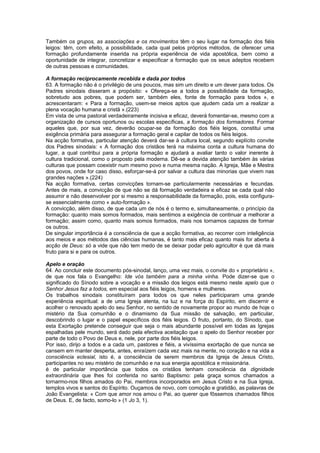 Também os grupos, as associações e os movimentos têm o seu lugar na formação dos fiéis
leigos: têm, com efeito, a possibilidade, cada qual pelos próprios métodos, de oferecer uma
formação profundamente inserida na própria experiência de vida apostólica, bem como a
oportunidade de integrar, concretizar e especificar a formação que os seus adeptos recebem
de outras pessoas e comunidades.
A formação reciprocamente recebida e dada por todos
63. A formação não é o privilégio de uns poucos, mas sim um direito e um dever para todos. Os
Padres sinodais disseram a propósito: « Ofereça-se a todos a possibilidade da formação,
sobretudo aos pobres, que podem ser, também eles, fonte de formação para todos », e
acrescentaram: « Para a formação, usem-se meios aptos que ajudem cada um a realizar a
plena vocação humana e cristã ».(223)
Em vista de uma pastoral verdadeiramente incisiva e eficaz, deverá fomentar-se, mesmo com a
organização de cursos oportunos ou escolas específicas, a formação dos formadores. Formar
aqueles que, por sua vez, deverão ocupar-se da formação dos fiéis leigos, constitui uma
exigência primária para assegurar a formação geral e capilar de todos os fiéis leigos.
Na acção formativa, particular atenção deverá dar-se à cultura local, segundo explícito convite
dos Padres sinodais: « A formação dos cristãos terá na máxima conta a cultura humana do
lugar, a qual contribui para a própria formação e ajudará a avaliar tanto o valor inerente à
cultura tradicional, como o proposto pela moderna. Dê-se a devida atenção também às várias
culturas que possam coexistir num mesmo povo e numa mesma nação. A Igreja, Mãe e Mestra
dos povos, onde for caso disso, esforçar-se-á por salvar a cultura das minorias que vivem nas
grandes nações ».(224)
Na acção formativa, certas convicções tornam-se particularmente necessárias e fecundas.
Antes de mais, a convicção de que não se dá formação verdadeira e eficaz se cada qual não
assumir e não desenvolver por si mesmo a responsabilidade da formação, pois, esta configura-
se essencialmente como « auto-formação ».
A convicção, além disso, de que cada um de nós é o termo e, simultaneamente, o princípio da
formação: quanto mais somos formados, mais sentimos a exigência de continuar a melhorar a
formação; assim como, quanto mais somos formados, mais nos tornamos capazes de formar
os outros.
De singular importância é a consciência de que a acção formativa, ao recorrer com inteligência
aos meios e aos métodos das ciências humanas, é tanto mais eficaz quanto mais for aberta à
acção de Deus: só a vide que não tem medo de se deixar podar pelo agricultor é que dá mais
fruto para si e para os outros.
Apelo e oração
64. Ao concluir este documento pós-sinodal, lanço, uma vez mais, o convite do « proprietário »,
de que nos fala o Evangelho: Ide vós também para a minha vinha. Pode dizer-se que o
significado do Sínodo sobre a vocação e a missão dos leigos está mesmo neste apelo que o
Senhor Jesus faz a todos, em especial aos fiéis leigos, homens e mulheres.
Os trabalhos sinodais constituíram para todos os que neles participaram uma grande
experiência espiritual: a de uma Igreja atenta, na luz e na força do Espírito, em discernir e
acolher o renovado apelo do seu Senhor, no sentido de novamente propor ao mundo de hoje o
mistério da Sua comunhão e o dinamismo da Sua missão de salvação, em particular,
descobrindo o lugar e o papel específicos dos fiéis leigos. O fruto, portanto, do Sínodo, que
esta Exortação pretende conseguir que seja o mais abundante possível em todas as Igrejas
espalhadas pele mundo, será dado pela efectiva aceitação que o apelo do Senhor receber por
parte de todo o Povo de Deus e, nele, por parte dos fiéis leigos.
Por isso, dirijo a todos e a cada um, pastores e fiéis, a vivíssima exortação de que nunca se
cansem em manter desperta, antes, enraízem cada vez mais na mente, no coração e na vida a
consciência eclesial, isto é, a consciência de serem membros da Igreja de Jesus Cristo,
participantes no seu mistério de comunhão e na sua energia apostólica e missionária.
é de particular importância que todos os cristãos tenham consciência da dignidade
extraordinária que lhes foi conferida no santo Baptismo: pela graça somos chamados a
tornarmo-nos filhos amados do Pai, membros incorporados em Jesus Cristo e na Sua Igreja,
templos vivos e santos do Espírito. Ouçamos de novo, com comoção e gratidão, as palavras de
João Evangelista: « Com que amor nos amou o Pai, ao querer que fôssemos chamados filhos
de Deus. E, de facto, somo-lo » (1 Jo 3, 1).
 