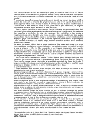 Esta « novidade cristã » dada aos membros da Igreja, ao constituir para todos a raiz da sua
participação no múnus sacerdotal, profético e real de Cristo e da sua vocação à santidade no
amor, exprime-se e realiza-se nos fiéis leigos segundo « a índole secular » que lhes é própria e
peculiar.
A consciência eclesial comporta, juntamente com o sentido da comum dignidade cristã, o
sentido de pertencer ao mistério da Igreja-Comunhão: este é um aspecto fundamental e
decisivo para a vida e para a missão da Igreja. A fervorosa oração de Jesus na última ceia: «
Ut unum sint! » deve tornar-se, todos os dias, para todos e para cada qual, um exigente
programa de vida e de acção, a que não se pode renunciar.
O sentido vivo da comunhão eclesial, dom do Espírito que pede a nossa resposta livre, terá
como seu fruto precioso a valorização harmónica na Igreja « una e católica » da rica variedade
das vocações e condições de vida, dos carismas, dos ministérios e das tarefas e
responsabilidades, como também uma mais convicta e decidida colaboração dos grupos,
associações e movimentos de fiéis leigos no cumprimento solidário da comum missão salvífica
da própria Igreja. Esta comunhão é já, em si mesma, o primeiro grande sentido da presença de
Cristo Salvador no mundo e, ao mesmo tempo, favorece e estimula a directa acção apostólica
e missionária da Igreja.
As portas do terceiro milénio, toda a Igreja, pastores e fiéis, deve sentir mais forte a sua
responsabilidade em obedecer à ordem de Cristo: « Ide por todo o mundo e pregai o Evangelho
a toda a criatura » (Mc 16, 15), renovando o seu impulso missionário. Uma grande,
empenhativa e magnifica tarefa é confiada à Igreja: a de uma nova evangelização, de que o
mundo actual tem tanta necessidade. Os fiéis leigos devem sentir-se parte viva e responsável
desta tarefa, chamados como são a anunciar e a viver o Evangelho ao serviço dos valores e
das exigências da pessoa e da sociedade.
O Sínodo dos Bispos, celebrado no mês de Outubro, durante o Ano Mariano, confiou os seus
trabalhos, de modo muito especial, à intercessão de Maria Santíssima, Mãe do Redentor.
Agora, confio a essa mesma intercessão a fecundidade espiritual dos frutos do Sínodo. A
Virgem me dirijo no fim deste documento pós-sinodal, em união com os Padres e os fiéis leigos
presentes no Sínodo e com todos os outros membros do Povo de Deus.
O apelo torna-se oração.
Ó Virgem santíssima, Mãe de Cristo e Mãe da Igreja, com alegria e admiração nos unimos ao teu
Magnificat, ao teu canto de amor reconhecido.
Contigo damos graças a Deus, « cuja misericórdia se estende de geração em geração »,pela maravilhosa
vocação e pela multiforme missão dos fiéis leigos, que Deus chamou pelo seu nome para viverem em
comunhão de amor e de santidade com Ele e para estarem fraternamente unidos na grande família dos
filhos de Deus, enviados a irradiar a luz de Cristo e a comunicar o fogo do Espírito, em todo o mundo, por
meio da sua vida evangélica.
Virgem do Magnificat, enche os seus corações de gratidão e de entusiasmo por essa vocação e para
essa missão. Tu que foste, com humildade e magnanimidade, « a serva do Senhor », dá-nos a tua
mesma disponibilidade para o serviço de Deus e a salvação do mundo.
Abre os nossos corações às imensas perspectivas do Reino de Deus e do anúncio do Evangelho a toda a
criatura. No teu coração de mãe estão presentes os tantos perigos e os muitos males que esmagam os
homens e as mulheres do nosso tempo.
Mas, estão presentes também as tantas iniciativas de bem, as grandes aspirações aos valores,
os progressos feitos em dar abundantes frutos de salvação. Virgem corajosa, inspira-nos força de ânimo e
confiança em Deus, para que saibamos vencer todos os obstáculos que encontramos no cumprimento da
nossa missão. Ensina-nos a tratar as realidades do mundo com vivo sentido de responsabilidade cristã e
na alegre esperança da vinda do Reino de Deus, dos novos céus e da nova terra.
Tu que estiveste no Cenáculo com os Apóstolos em oração, à espera da vinda do Espírito de
Pentecostes, invoca a Sua renovada efusão sobre todos os fiéis leigos, homens e mulheres,
para que correspondam plenamente à sua vocação e missão, como vides da « verdadeira videira »,
chamados a dar « muito fruto » para a vida do mundo. Virgem Mãe, guia-nos e apoia-nos para vivermos
sempre como autênticos filhos e filhas da Igreja do teu Filho e podermos contribuir para a implantação da
civilização da verdade e do amor sobre a terra, segundo o desejo de Deus e para a Sua glória.
Amén.
Dado em Roma, junto de S. Pedro, em 30 de Dezembro, Festa da Sagrada Família de Jesus,
Maria e José, do Ano de 1988, décimo primeiro do meu Pontificado.
JOÃO PAULO II
 