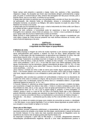 Neste campo está presente e operante a Igreja, todos nós, pastores e fiéis, sacerdotes,
religiosos e leigos. As situações que foram aqui recordadas atingem profundamente a Igreja:
esta, em parte, é condicionada por elas, embora não esmagada nem tão pouco vencida, pois o
Espírito Santo, que é a sua alma, a conforta na sua missão.
A Igreja sabe que todos os esforços que a humanidade está a envidar em favor da comunhão e
da participação, não obstante todas as dificuldades, atrasos e contradições devidas às
limitações humanas, ao pecado e ao Maligno, têm plena resposta na acção de Jesus Cristo,
Redentor do homem e do mundo.
A Igreja sabe que foi mandada por Ele como « sinal e instrumento da íntima união com Deus e
da unidade de todo o género humano ».(11)
Apesar de tudo, portanto, a humanidade pode ter esperança e deve ter esperança: o
Evangelho vivo e pessoal, Jesus Cristo em pessoa, é a « notícia » nova e portadora de alegria
que a Igreja cada dia anuncia e testemunha a todos os homens.
Neste anúncio e neste testemunho os fiéis leigos têm um lugar original e insubstituível: por
meio deles a Igreja de Cristo torna-se presente nos mais diversos sectores do mundo, como
sinal e fonte de esperança e de amor.
CAPÍTULO I
EU SOU A VIDEIRA E VÓS OS RAMOS
A dignidade dos fiéis leigos na Igreja-Mistério
O Mistério da vinha
8. A Bíblia emprega a imagem da vinha de muitas maneiras e com diversos significados: ela
serve particularmente para exprimir o mistério do Povo de Deus. Nesta perspectiva mais
interior, os fiéis leigos não são simplesmente os agricultores que trabalham na vinha, mas são
parte dessa mesma vinha: « Eu sou a videira, vós os ramos », diz Jesus (Jo 15, 5).
Já no Antigo Testamento os profetas recorriam à imagem da vinha para indicar o povo eleito.
Israel é a vinha de Deus, a obra do Senhor, a alegria do Seu coração: « Eu tinha-te plantado
como vinha predilecta » (Jer 2, 21); « A tua mãe era como uma videira plantada à beira das
águas. Era fecunda e rica em sarmentos, graças à abundância de água » (Ez 19, 10); « O meu
amado possuía uma vinha numa colina fértil. Cavou-a, tirou-lhe as pedras, e plantou-a com
varas escolhidas... » (Is 5, 2).
Jesus retoma o símbolo da vinha e dele se serve para revelar alguns aspectos do Reino de
Deus: « Um homem plantou uma vinha, cercou-a de uma sebe, cavou nela um lagar e edificou
uma torre, depois arrendou-a a uns vinhateiros e partiu para longe » (Mc 12, 1; cf. Mt 21, 28
ss).
O evangelista João convida-nos a penetrar em profundidade e introduz-nos na descoberta do
mistério da vinha: esta é o símbolo e a figura, não só do povo de Deus, mas do próprio Jesus.
Ele é a cepa e nós, os discípulos, somos os ramos; Ele é a « verdadeira videira », à qual estão
vitalmente ligados os ramos (cf. Jo 15, 1 ss.).
O Concílio Vaticano II, referindo as várias imagens bíblicas que iluminam o mistério da Igreja,
usa novamente a imagem da videira e das vides: « Cristo é a videira verdadeira que dá vida e
fecundidade às vides, isto é, a nós, que por meio da Igreja permanecemos n'Ele e sem o qual
nada podemos fazer (Jo 15, 1-5) ».(12) A própria Igreja é, portanto, a vinha evangélica. É
mistério, porque o amor e a vida do Pai, do Filho e do Espírito Santo são o dom totalmente
gratuito oferecido a todos aqueles que nasceram da água e do Espírito (cf. Jo 3, 5), chamados
a reviver a mesma comunhão de Deus e a manifestá-la e a comunicá-la na história (missão): «
Naquele dia — diz Jesus — conhecereis que Eu estou no Pai e vós em Mim e Eu em vós » (Jo
14, 20).
Assim, só no interior do mistério da Igreja como mistério de comunhão se revela a « identidade
» dos fiéis leigos, a sua original dignidade. E só no interior dessa dignidade se podem definir a
sua vocação e a sua missão na Igreja e no mundo.
Quem são os fiéis leigos
9. Os Padres sinodais justamente sublinharam a necessidade de se delinear e propor uma
descrição positiva da vocação e da missão dos fiéis leigos, aprofundando o estudo da doutrina
do Concílio Vaticano II à luz, tanto dos mais recentes documentos do Magistério como da
experiência da mesma vida da Igreja guiada pelo Espírito Santo.(13)
Ao responder à pergunta « quem são os fiéis leigos », o Concílio, ultrapassando anteriores
interpretações prevalentemente negativas, abriu-se a uma visão decididamente positiva e
 