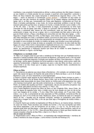 manifestou o seu propósito fundamental ao afirmar a plena pertença dos fiéis leigos à Igreja e
ao seu mistério e a índole peculiar da sua vocação, a qual tem como específico « procurar o
Reino de Deus tratando das coisas temporais e ordenando-as segundo Deus ».(14) « Por
leigos — assim os descreve a Constituição Lumen gentium — entendem se aqui todos os
cristãos que não são membros da sagrada Ordem ou do estado religioso reconhecido pela
Igreja, isto é, os fiéis que, incorporados em Cristo pelo Baptismo, constituídos em Povo de
Deus e tornados participantes, a seu modo, do múnus sacerdotal, profético e real de Cristo,
exercem pela parte que lhes toca, na Igreja e no mundo, a missão de todo o povo cristão ».(15)
Já Pio XII, dizia: « Os fiéis, e mais propriamente os leigos, encontram-se na linha mais
avançada da vida da Igreja; para eles, a Igreja é o princípio vital da sociedade humana. Por
isso, eles, e sobretudo eles, devem ter uma consciência, cada vez mais clara, não só de
pertencerem à Igreja, mas de ser a Igreja, isto é, a comunidade dos fiéis sobre a terra sob a
guia do Chefe comum, o Papa, e dos Bispos em comunhão com ele. Eles são a Igreja... ».(16)
Segundo a imagem bíblica da vinha, os fiéis leigos, como todos os outros membros da Igreja,
são vides radicadas em Cristo, a verdadeira videira, que torna as vides vivas e vivificantes.
A inserção em Cristo através da fé e dos sacramentos da iniciação cristã é a raiz primeira que
dá origem à nova condição do cristão no mistério da Igreja, que constitui a sua mais profunda «
fisionomia » e que está na base de todas as vocações e do dinamismo da vida cristã dos fiéis
leigos: em Jesus Cristo morto e ressuscitado o baptizado torna-se uma « nova criatura » (Gal 6,
15; 2 Cor 5, 17), uma criatura purificada do pecado e vivificada pela graça.
Assim, só descobrindo a misteriosa riqueza que Deus dá ao cristão no santo Baptismo é
possível delinear a « figura » do fiel leigo.
O Baptismo e a novidade cristã
10. Não é um exagero dizer-se que toda a existência do fiel leigo tem por finalidade levá-lo a
descobrir a radical novidade cristã que promana do Baptismo, sacramento da fé, a fim de poder
viver as suas exigências segundo a vocação que recebeu de Deus. Para descrever a « figura »
do fiel leigo, vamos agora considerar de forma explícita e mais directa, entre outros, estes três
aspectos fundamentais: o Baptismo regenera-nos para a vida dos filhos de Deus, une-nos a
Jesus Cristo e ao Seu Corpo que é a Igreja, unge-nos no Espírito Santo, constituindo-nos
templos espirituais.
Filhos no Filho
11. Recordemos as palavras que Jesus disse a Nicodemos: « Em verdade, em verdade te digo:
quem não nascer da água e do Espírito não pode entrar no Reino de Deus » (Jo 3, 5). O santo
Baptismo é, pois, um novo nascimento, é uma regeneração.
é mesmo a pensar neste aspecto do dom baptismal que o apóstolo Pedro irrompe no canto: «
Bendito seja Deus e Pai de Nosso Senhor Jesus Cristo, que na Sua grande misericórdia nos
regenerou pela ressurreição de Jesus Cristo dentre os mortos para uma esperança viva, para
uma herança incorruptível, que não pode contaminar-se, e imarcescível » (1 Ped 1, 3-4). Para
Pedro, os cristãos são aqueles que foram « regenerados, não de uma semente corruptível, mas
incorruptível: pela palavra de Deus viva e eterna » (1 Ped 1, 23).
Com o santo Baptismo tornamo-nos filhos de Deus no Seu Unigénito Filho, Jesus Cristo. Ao
sair das águas da sagrada fonte, todo o cristão ouve de novo aquela voz que um dia se fez
ouvir nas margens do rio Jordão: « Tu és o Meu Filho muito amado, em Ti pus todo o Meu
enlevo » (Lc 3, 22), e compreende ter sido associado ao Filho predilecto, tornando-se filho de
adopção (cf. Gal 4, 4-7) e irmão de Cristo. Realiza-se, assim, na história de cada um o desígnio
eterno do Pai: « Aqueles que de antemão conheceu, também os predestinou para serem
conformes à imagem do Seu Filho, a fim de que Este seja o Primogénito de muitos irmãos »
(Rom 8, 29).
é o Espírito Santo que constitui os baptizados em filhos de Deus e, ao mesmo tempo, membros
do corpo de Cristo. Paulo recorda-o aos cristãos de Corinto: « Foi num só Espírito que todos
nós fomos baptizados, a fim de formarmos um só corpo » (1 Cor 12, 13), de forma que o
apóstolo pode dizer aos fiéis leigos: « Sois agora corpo de Cristo e Seus membros, cada um na
parte que lhe toca » (1 Cor 12, 27); « Que vós sois filhos prova-o o facto que Deus mandou aos
nossos corações o Espírito do Seu Filho » (Gal 4, 6; cf. Rom 8, 15-16).
Um só corpo em Cristo
12. Regenerados como « filhos no Filho », os baptizados são inseparavelmente « membros de
Cristo e membros do corpo da Igreja », como ensina o Concílio de Florença.(17)
 