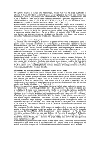 O Baptismo significa e realiza uma incorporação, mística mas real, no corpo crucificado e
glorioso de Jesus. Através do sacramento Jesus une o baptizado à Sua morte para uni-lo à Sua
ressurreição (Rom 6, 3-5), despoja-o do « homem velho » e reveste-o do « homem novo », isto
é, de Si mesmo: « Todos os que fostes baptizados em Cristo — proclama o apóstolo Paulo —
vos revestistes de Cristo » (Gal 3, 27; cf. Ef 4, 22-24; Col 3, 9-10). Daí resulta que « nós,
embora sendo muitos, constituímos um só corpo em Cristo » (Rm 12, 5).
Reencontramos nas palavras de Paulo o eco fiel da doutrina do próprio Jesus, que revelou a
unidade misteriosa dos Seus discípulos com Ele e entre si, apresentando-a como imagem e
prolongamento daquela arcana comunhão que une o Pai ao Filho e o Filho ao Pai no vínculo
amoroso do Espírito (cf. Jo 17, 21). Trata-se da mesma unidade de que fala Jesus quando usa
a imagem da videira e das vides: « Eu sou a videira, vós as vides » (Jo 15, 5), uma imagem
que ilumina, não apenas a profunda intimidade dos discípulos com Jesus, mas também a
comunhão vital dos discípulos entre si: todos eles vides da única Videira.
Templos vivos e santos do Espírito
13. Usando uma outra imagem, a do edifício, o apóstolo Pedro define os baptizados como «
pedras vivas » edificadas sobre Cristo, a « pedra angular », e destinadas à « construção de um
edifício espiritual » (1 Ped 2, 4 ss.). A imagem introduz-nos num outro aspecto da novidade
baptismal, e que o Concílio Vaticano II assim apresenta: « Pela regeneração e pela unção do
Espírito Santo, os baptizados são consagrados para serem uma morada espiritual ».(18)
O Espírito Santo « unge » o baptizado, imprime-lhe a Sua marca indelével (cf. 2 Cor 1, 21-22) e
faz dele templo espiritual, isto é, enche-o com a santa presença de Deus, graças à união e à
conformação com Jesus Cristo.
Com esta espiritual « unção », o cristão pode, por sua vez, repetir as palavras de Jesus: « O
Espírito do Senhor está sobre mim: por isso, me ungiu e me enviou para anunciar a Boa Nova
aos pobres, para proclamar a libertação aos cativos, e aos cegos o recobrar da vista, para
mandar em liberdade os oprimidos e proclamar um ano de graça do Senhor » (Lc 4, 18-19; Is
61, 1-2). Assim, com a efusão baptismal e crismal o baptizado torna-se participante na mesma
missão de Jesus Cristo, o Messias Salvador.
Partipantes no múnus sacerdotal, profético e real de Jesus Cristo
14. Dirigindo-se aos baptizados como a crianças recém-nascidas, o apóstolo Pedro escreve: «
Agarrando-vos a Ele pedra viva, rejeitada pelos homens, mas escolhida e preciosa aos olhos
de Deus, vós também, quais pedras vivas, sois usados na construção de um edifício espiritual,
por meio de um sacerdócio santo, cujo fim é oferecer sacrifícios espirituais que serão
agradáveis a Deus, por Jesus Cristo... Vós, porém, sois a raça eleita, o sacerdócio real, a
nação santa, o povo que Deus adquiriu para anunciar as maravilhas d'Aquele que vos chamou
das trevas à Sua luz admirável ... » (1 Ped 2, 4-5. 9).
Eis um novo aspecto da graça e da dignidade baptismal: os fiéis leigos participam, por sua vez,
no tríplice múnus — sacerdotal, profético e real — de Jesus Cristo. Trata-se de um aspecto que
a tradição viva da Igreja nunca esqueceu, como resulta, por exemplo, da explicação que Santo
Agostinho deu do Salmo 26. Escreve ele: « David foi ungido rei. Naquele tempo ungiam-se
apenas o rei e o sacerdote. Nessas duas pessoas prefigurava-se o futuro único rei e sacerdote,
Cristo (daí que "Cristo" venha de "crisma"). Não foi, porém, ungido apenas a nossa Cabeça,
mas fomos ungidos também nós, Seu corpo... Por isso, a unção diz respeito a todos os
cristãos, quando no tempo do Antigo Testamento pertencia apenas a duas pessoas. Deduz-se
claramente sermos nós o corpo de Cristo, do facto de sermos todos ungidos e de todos sermos
n'Ele "cristos" e Cristo, porque, de certa forma, a Cabeça e o corpo formam o Cristo na sua
integridade ».(19)
Nas pisadas do Concílio Vaticano II,(20) propus-me, desde o início do meu serviço pastoral,
exaltar a dignidade sacerdotal, profética e real de todo o Povo de Deus, afirmando: « Aquele
que nasceu da Virgem Maria, o Filho do carpinteiro — como o julgavam — o Filho do Deus
vivo, como confessou Pedro, veio para fazer de todos nós "um reino de sacerdotes". O Concílio
Vaticano II recordou-nos o mistério deste poder e o facto de que a missão de Cristo —
Sacerdote, Profeta-Mestre, Rei — continua na Igreja. Todos, todo o Povo de Deus participa
nesta tríplice missão ».(21)
Com esta Exortação mais uma vez convido os fiéis leigos a reler, a meditar e a assimilar com
inteligência e com amor a rica e fecunda doutrina do Concílio sobre a sua participação no
tríplice múnus de Cristo.(22) Eis agora em síntese os elementos essenciais dessa doutrina.
 