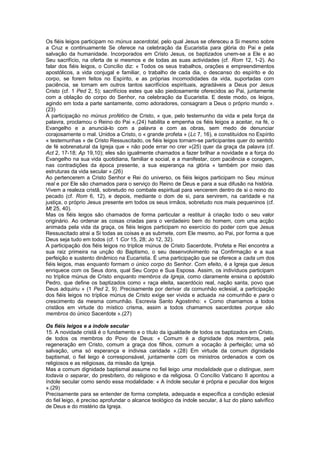 Os fiéis leigos participam no múnus sacerdotal, pelo qual Jesus se ofereceu a Si mesmo sobre
a Cruz e continuamente Se oferece na celebração da Eucaristia para glória do Pai e pela
salvação da humanidade. Incorporados em Cristo Jesus, os baptizados unem-se a Ele e ao
Seu sacrifício, na oferta de si mesmos e de todas as suas actividades (cf. Rom 12, 1-2). Ao
falar dos fiéis leigos, o Concílio diz: « Todos os seus trabalhos, orações e empreendimentos
apostólicos, a vida conjugal e familiar, o trabalho de cada dia, o descanso do espírito e do
corpo, se forem feitos no Espírito, e as próprias incomodidades da vida, suportadas com
paciência, se tornam em outros tantos sacrifícios espirituais, agradáveis a Deus por Jesus
Cristo (cf. 1 Ped 2, 5); sacrifícios estes que são piedosamente oferecidos ao Pai, juntamente
com a oblação do corpo do Senhor, na celebração da Eucaristia. E deste modo, os leigos,
agindo em toda a parte santamente, como adoradores, consagram a Deus o próprio mundo ».
(23)
A participação no múnus profético de Cristo, « que, pelo testemunho da vida e pela força da
palavra, proclamou o Reino do Pai »,(24) habilita e empenha os fiéis leigos a aceitar, na fé, o
Evangelho e a anunciá-lo com a palavra e com as obras, sem medo de denunciar
corajosamente o mal. Unidos a Cristo, o « grande profeta » (Lc 7, 16), e constituídos no Espírito
« testemunhas » de Cristo Ressuscitado, os fiéis leigos tornam-se participantes quer do sentido
de fé sobrenatural da Igreja que « não pode errar no crer »(25) quer da graça da palavra (cf.
Act 2, 17-18; Ap 19,10); eles são igualmente chamados a fazer brilhar a novidade e a força do
Evangelho na sua vida quotidiana, familiar e social, e a manifestar, com paciência e coragem,
nas contradições da época presente, a sua esperança na glória « também por meio das
estruturas da vida secular ».(26)
Ao pertencerem a Cristo Senhor e Rei do universo, os fiéis leigos participam no Seu múnus
real e por Ele são chamados para o serviço do Reino de Deus e para a sua difusão na história.
Vivem a realeza cristã, sobretudo no combate espiritual para vencerem dentro de si o reino do
pecado (cf. Rom 6, 12), e depois, mediante o dom de si, para servirem, na caridade e na
justiça, o próprio Jesus presente em todos os seus irmãos, sobretudo nos mais pequeninos (cf.
Mt 25, 40).
Mas os fiéis leigos são chamados de forma particular a restituir à criação todo o seu valor
originário. Ao ordenar as coisas criadas para o verdadeiro bem do homem, com uma acção
animada pela vida da graça, os fiéis leigos participam no exercício do poder com que Jesus
Ressuscitado atrai a Si todas as coisas e as submete, com Ele mesmo, ao Pai, por forma a que
Deus seja tudo em todos (cf. 1 Cor 15, 28; Jo 12, 32).
A participação dos fiéis leigos no tríplice múnus de Cristo Sacerdote, Profeta e Rei encontra a
sua raiz primeira na unção do Baptismo, o seu desenvolvimento na Confirmação e a sua
perfeição e sustento dinâmico na Eucaristia. É uma participação que se oferece a cada um dos
fiéis leigos, mas enquanto formam o único corpo do Senhor. Com efeito, é a Igreja que Jesus
enriquece com os Seus dons, qual Seu Corpo e Sua Esposa. Assim, os indivíduos participam
no tríplice múnus de Cristo enquanto membros da Igreja, como claramente ensina o apóstolo
Pedro, que define os baptizados como « raça eleita, sacerdócio real, nação santa, povo que
Deus adquiriu » (1 Ped 2, 9). Precisamente por derivar da comunhão eclesial, a participação
dos fiéis leigos no tríplice múnus de Cristo exige ser vivida e actuada na comunhão e para o
crescimento da mesma comunhão. Escrevia Santo Agostinho: « Como chamamos a todos
cristãos em virtude do místico crisma, assim a todos chamamos sacerdotes porque são
membros do único Sacerdote ».(27)
Os fiéis leigos e a índole secular
15. A novidade cristã é o fundamento e o título da igualdade de todos os baptizados em Cristo,
de todos os membros do Povo de Deus: « Comum é a dignidade dos membros, pela
regeneração em Cristo, comum a graça dos filhos, comum a vocação à perfeição; uma só
salvação, uma só esperança e indivisa caridade ».(28) Em virtude da comum dignidade
baptismal, o fiel leigo é corresponsável, juntamente com os ministros ordenados e com os
religiosos e as religiosas, da missão da Igreja.
Mas a comum dignidade baptismal assume no fiel leigo uma modalidade que o distingue, sem
todavia o separar, do presbítero, do religioso e da religiosa. O Concílio Vaticano II apontou a
índole secular como sendo essa modalidade: « A índole secular é própria e peculiar dos leigos
».(29)
Precisamente para se entender de forma completa, adequada e específica a condição eclesial
do fiel leigo, é preciso aprofundar o alcance teológico da índole secular, á luz do plano salvífico
de Deus e do mistério da Igreja.
 