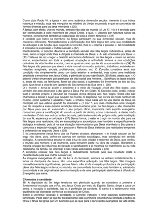 Como dizia Paulo VI, a Igreja « tem uma autêntica dimensão secular, inerente á sua íntima
natureza e missão, cuja raiz mergulha no mistério do Verbo encarnado e que se concretiza de
formas diversas para os seus membros ».(30)
A Igreja, com efeito, vive no mundo, embora não seja do mundo (cf. Jo 17, 16) e é enviada para
dar continuidade à obra redentora de Jesus Cristo, a qual, « visando por natureza salvar os
homens, compreende também a instauração de toda a ordem temporal ».(31)
é verdade que todos os membros da Igreja participam na sua dimensão secular, mas de
maneiras diferentes. Nomeadamente a participação dos fiéis leigos tem uma sua modalidade
de actuação e de função, que, segundo o Concílio, lhes é « própria e peculiar »: tal modalidade
é indicada na expressão « índole secular ».(32)
Efectivamente, o Concílio descreve a condição secular dos fiéis leigos indicando-a, antes de
mais, como o lugar onde lhes é dirigida a chamada de Deus: « Aí são chamados por Deus ».
(33) Trata-se de um « lugar » descrito em termos dinâmicos: os fiéis leigos « vivem no século,
isto é, empenhados em toda a qualquer ocupação e actividade terrena e nas condições
ordinárias da vida familiar e social, com as quais é como que tecida a sua existência ».(34) Os
fiéis leigos são pessoas que vivem a vida normal no mundo, estudam, trabalham, estabelecem
relações amigáveis, sociais, profissionais, culturais, etc. O Concílio considera essa sua
condição não simplesmente como um dado exterior e ambiental, mas como uma realidade
destinada a encontrar em Jesus Cristo a plenitude do seu significado.(35) Mais, atesta que: « O
próprio Verbo encarnado quis participar da vida social dos homens... Santificou os laços sociais
e, antes de mais, os familiares, fonte da vida social, e submeteu-Se livremente às leis do Seu
país. Quis levar a vida de um operário do Seu tempo e da Sua terra ». (36)
O « mundo » torna-se assim o ambiente e o meio da vocação cristã dos fiéis leigos, pois
também ele está destinado a dar glória a Deus Pai em Cristo. O Concílio pode, então, indicar
qual o sentido próprio e peculiar da vocação divina dirigida aos fiéis leigos. Estes não são
chamados a deixar o lugar que ocupam no mundo. O Baptismo não os tira de modo nenhum do
mundo, como sublinha o apóstolo Paulo: « Irmãos, fique cada um de vós diante de Deus na
condição em que estava quando foi chamado » (1 Cor 7, 24); mas confia-lhes uma vocação
que diz respeito a essa mesma condição intra-mundana: pois, os fiéis leigos « são chamados
por Deus para que aí, exercendo o seu próprio ofício, inspirados pelo espírito evangélico,
concorram para a santificação do mundo a partir de dentro, como o fermento, e deste modo
manifestem Cristo aos outros, antes de mais, pelo testemunho da própria vida, pela irradiação
da sua fé, esperança e caridade ».(37) Dessa forma, o estar e o agir no mundo são para os
fiéis leigos uma realidade, não só antropológica e sociológica, mas também e especificamente
teológica e eclesial, pois, é na sua situação intra-mundana que Deus manifesta o Seu plano e
comunica a especial vocação de « procurar o Reino de Deus tratando das realidades temporais
e ordenando-as segundo Deus ».(38)
E foi precisamente nesta linha que os Padres sinodais afirmaram: « A índole secular do fiel
leigo não deve, pois, definir-se apenas em sentido sociológico, mas sobretudo em sentido
teológico. A característica secular é vista á luz do acto criador e redentor de Deus, que confiou
o mundo aos homens e às mulheres, para tomarem parte na obra da criação, libertarem a
mesma criação da influência do pecado e santificarem a si mesmos no matrimónio ou na vida
celibatária, na família, no emprego e nas várias actividades sociais ».(39)
A condição eclesial dos fiéis leigos é radicalmente definida pela sua novidade cristã e
caracterizada pela sua índole secular.(40)
As imagens evangélicas do sal, da luz e do fermento, embora se refiram indistintamente a
todos os discípulos de Jesus, têm uma específica aplicação nos fiéis leigos. São imagens
maravilhosamente significativas, porque falam, não só da inserção profunda e da participação
plena dos fiéis leigos na terra, no mundo, na comunidade humana, mas também e, sobretudo,
da novidade e da originalidade de uma inserção e de uma participação destinadas à difusão do
Evangelho que salva.
Chamados à santidade
16. A dignidade do fiel leigo revela-se em plenitude quando se considera a primeira e
fundamental vocação que o Pai, em Jesus Cristo por meio do Espírito Santo, dirige a cada um
deles: a vocação à santidade, isto é, à perfeição da caridade. O santo é o testemunho mais
esplêndido da dignidade conferida ao discípulo de Cristo.
Sobre a universal vocação à santidade, o Concílio Vaticano II teve palavras sobremaneira
luminosas. Pode dizer-se que foi precisamente esta a primeira incumbência confiada a todos os
filhos e filhas da Igreja por um Concílio que se quis para a renovação evangélica da vida cristã.
 