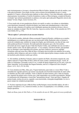 mais insistentemente se invoque a clementíssima Mãe do Senhor, durante este mês de outubro, com
a devoção do Rosário. Esta oração, de fato, está ao alcance da mentalidade do povo; é muito
agradável à Virgem e eficacíssima para implorar os dons celestes. Com clara indicação, embora não
expressamente, recomendou o Concílio Ecumênico a todos os filhos da Igreja, a oração do Rosário,
exortando "que estimem grandemente as práticas e devoções aprovadas pelo Magistério através dos
tempos" (Const. Dogm. Lumen Gentium, 67).

9. Essa oração não só tem grandíssima eficácia em repelir os males e em afastar as calamidades,
como demonstra claramente a história da Igreja, mas ainda nutre abundantemente a vida cristã,
"antes de tudo, alimenta a fé católica com a meditação oportuna dos mistérios divinos e eleva a
mente às verdades reveladas" (Pio XI, Carta Enc. Ingravescentibus Malis, 29 de setembro de 1937;
AAS XXIX,1937, p. 378).

"Dia de súplica"; aniversário de um encontro histórico

10. No mês de outubro, dedicado à Bem-aventurada Virgem do Rosário, redobrem-se as orações,
multipliquem-se as súplicas para que, por sua intercessão, brilhe finalmente sobre os homens a
aurora da verdadeira paz, também no campo da religião, que infelizmente, nos dias de hoje, nem
todos podem professar livremente. De modo particular desejamos que o dia 4 de outubro,
aniversário de nossa viagem de paz à Sede das Nações Unidas, seja celebrado este ano em todo o
mundo católico como "dia de súplica pela paz". A vós compete, veneráveis Irmãos, pela piedade
que vos distingue e pela importância do assunto, que bem conheceis, prescrever sagradas
cerimônias, para que nesse dia a Mãe de Deus e da Igreja seja invocada com unânime fervor pelos
sacerdotes, pelos religiosos, pelo povo cristão, e de modo especial pelas crianças ornadas com a flor
da inocência, pelos doentes e pelos que sofrem.

11. Nós também, na Basílica Vaticana, junto ao sepulcro de Pedro, elevaremos naquele dia, uma
súplica especial à Virgem Mãe de Deus, defesa do nome cristão e medianeira da paz. Assim, de
todos os continentes, ressoando a uma só voz, a oração da Igreja chegará até ao Céu, pois, como diz
Santo Agostinho "na diversidade das línguas humanas, uma só é a língua da fé dos corações"
(Enarr. in Ps. 54,11; PL 36, 636).

12. Com clemência de Mãe, olhai, pois, Virgem Santíssima, para todos os vossos filhos! Vede a
ansiedade dos sagrados pastores que temem seja lançada uma horrenda tempestade de males sobre
os rebanhos que lhes estão confiados. Vede as aflições de tantos homens, pais e mães de família,
que, inquietos da própria sorte e da dos seus, estão angustiados com acerbas preocupações. Mitigai
os sentimentos dos beligerantes e incuti-lhes "pensamentos de paz"; fazei que Deus, vingador da
justiça lesada, restitua aos povos, segundo a sua misericórdia, a desejada tranqüilidade e os leve a
gozar sempre da verdadeira prosperidade.

13. Na doce esperança de que a Mãe de Deus acolha benigna a nossa humilde súplica, de todo o
coração concedemos a vós, veneráveis Irmãos, ao clero e às populações a vós confiadas, a nossa
bênção apostólica.

Dado em Roma, junto de São Pedro, a 15 de setembro do ano de 1966, quarto de nosso pontificado.



                                         PAULUS PP. VI
 