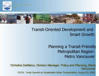 Transit-Oriented Development and  Smart Growth Christina DeMarco, Division Manager, Policy and Planning, Metro Vancouver   CUTA:  Youth Summit on Sustainable Urban Transportation, August 23, 2008   Planning a Transit-Friendly Metropolitan Region:  Metro Vancouver  