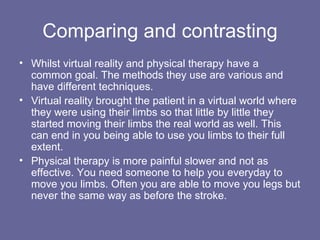 Comparing and contrasting Whilst virtual reality and physical therapy have a common goal. The methods they use are various and have different techniques.  Virtual reality brought the patient in a virtual world where they were using their limbs so that little by little they started moving their limbs the real world as well. This can end in you being able to use you limbs to their full extent. Physical therapy is more painful slower and not as effective. You need someone to help you everyday to move you limbs. Often you are able to move you legs but never the same way as before the stroke. 