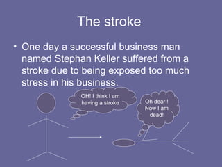The stroke  One day a successful business man named Stephan Keller suffered from a stroke due to being exposed too much stress in his business. OH! I think I am having a stroke Oh dear ! Now I am dead! 