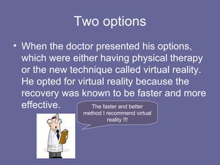 Two options When the doctor presented his options, which were either having physical therapy or the new technique called virtual reality. He opted for virtual reality because the recovery was known to be faster and more effective. The faster and better method I recommend virtual reality !!! 