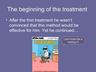 The beginning of the treatment  After the first treatment he wasn’t convinced that this method would be effective for him. Yet he continued… I don’t think this is working !!! 