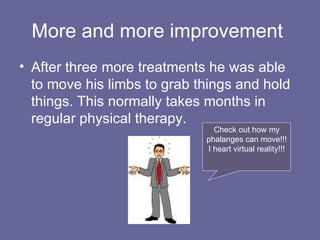 More and more improvement  After three more treatments he was able to move his limbs to grab things and hold things. This normally takes months in regular physical therapy. Check out how my phalanges can move!!! I heart virtual reality!!! 