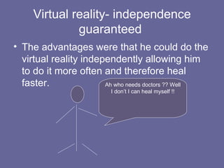 Virtual reality- independence guaranteed  The advantages were that he could do the virtual reality independently allowing him to do it more often and therefore heal faster. Ah who needs doctors ?? Well I don’t I can heal myself !! 