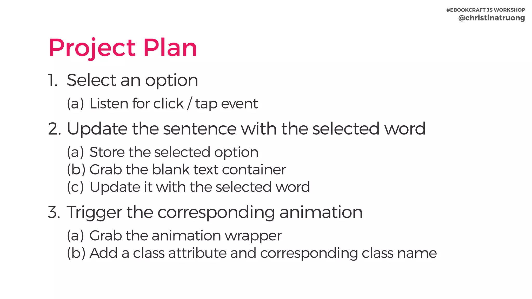#EBOOKCRAFT JS WORKSHOP 
@christinatruong
Project Plan
1. Select an option
(a) Listen for click / tap event
2. Update the sentence with the selected word
(a) Store the selected option
(b) Grab the blank text container
(c) Update it with the selected word
3. Trigger the corresponding animation
(a) Grab the animation wrapper
(b) Add a class attribute and corresponding class name
 