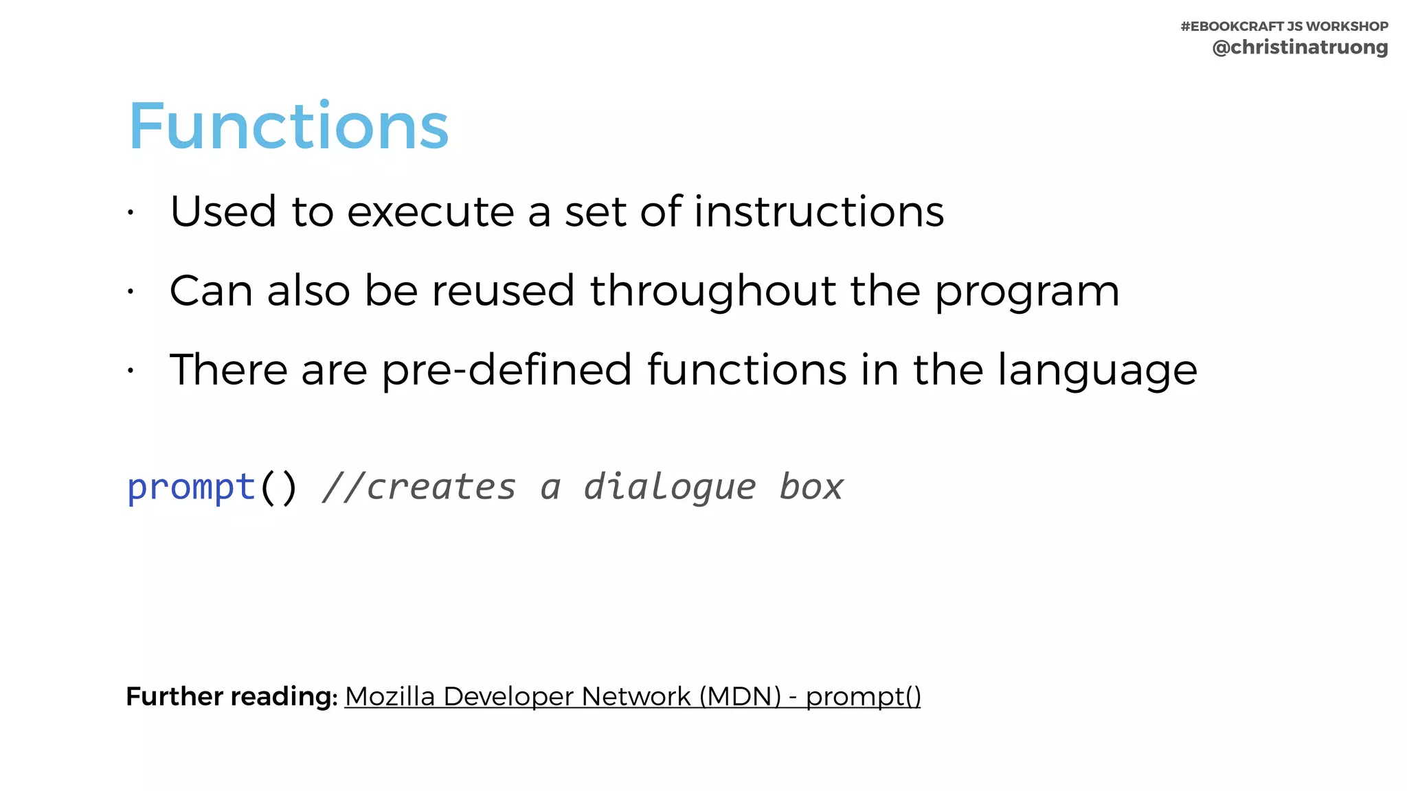 #EBOOKCRAFT JS WORKSHOP 
@christinatruong
Functions
• Used to execute a set of instructions
• Can also be reused throughout the program
• There are pre-defined functions in the language
 
prompt()	//creates	a	dialogue	box
Further reading: Mozilla Developer Network (MDN) - prompt()
 