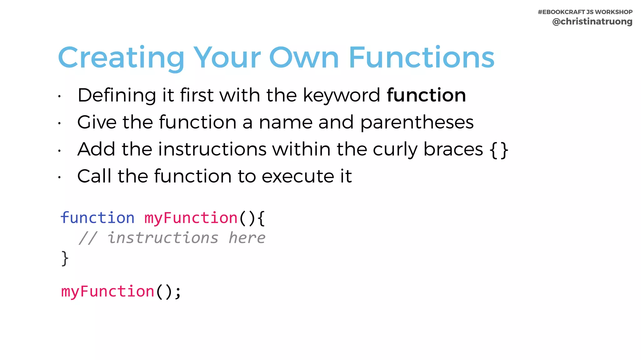 #EBOOKCRAFT JS WORKSHOP 
@christinatruong
Creating Your Own Functions
• Defining it first with the keyword function
• Give the function a name and parentheses
• Add the instructions within the curly braces {}
• Call the function to execute it
function	myFunction(){	
		//	instructions	here	
}
myFunction();
 