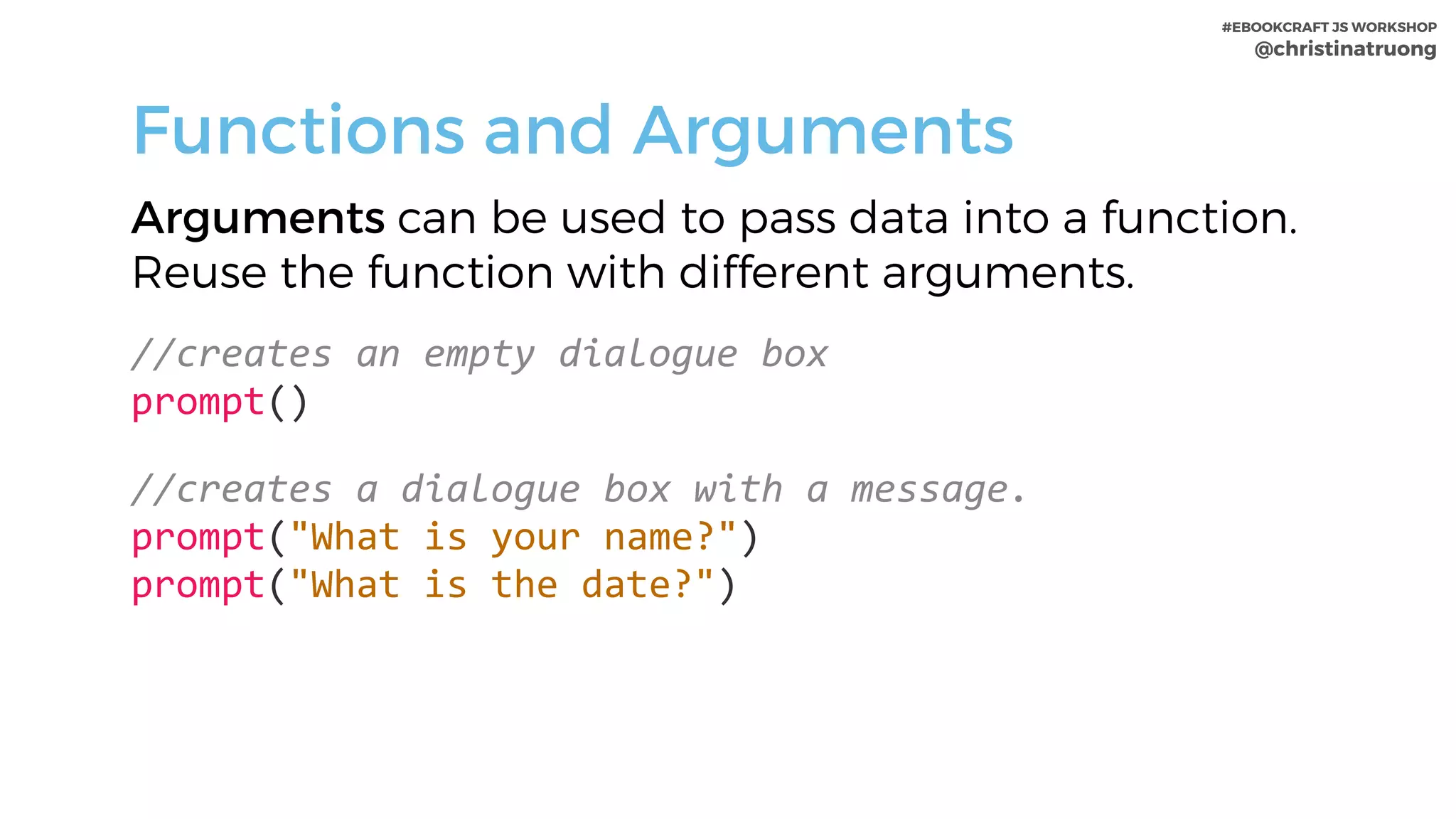 #EBOOKCRAFT JS WORKSHOP 
@christinatruong
Functions and Arguments
Arguments can be used to pass data into a function.
Reuse the function with different arguments.
//creates	an	empty	dialogue	box 
prompt()	
//creates	a	dialogue	box	with	a	message. 
prompt("What	is	your	name?") 
prompt("What	is	the	date?")
 