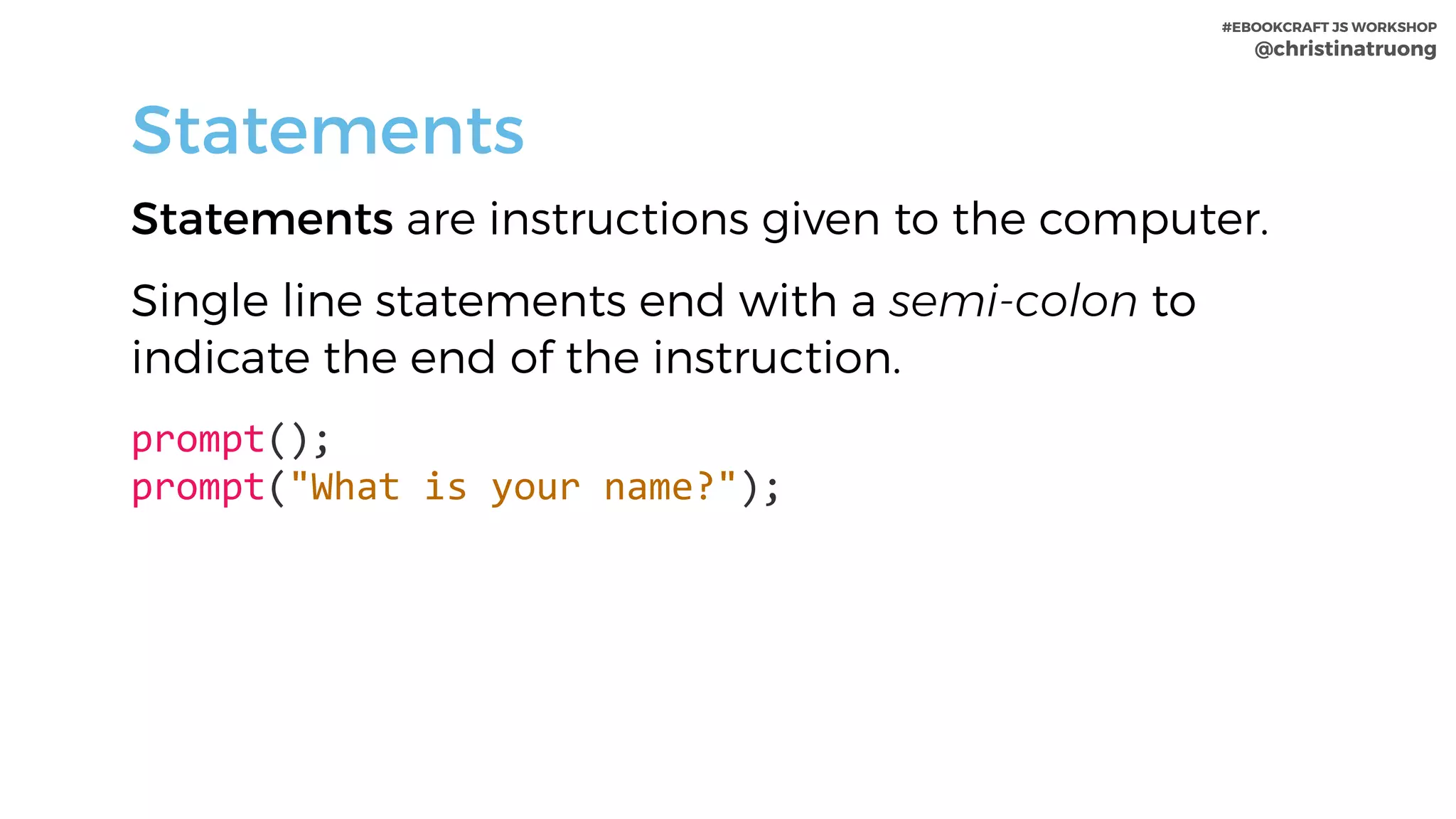#EBOOKCRAFT JS WORKSHOP 
@christinatruong
Statements
Statements are instructions given to the computer.
Single line statements end with a semi-colon to
indicate the end of the instruction.
prompt();	 
prompt("What	is	your	name?");
 