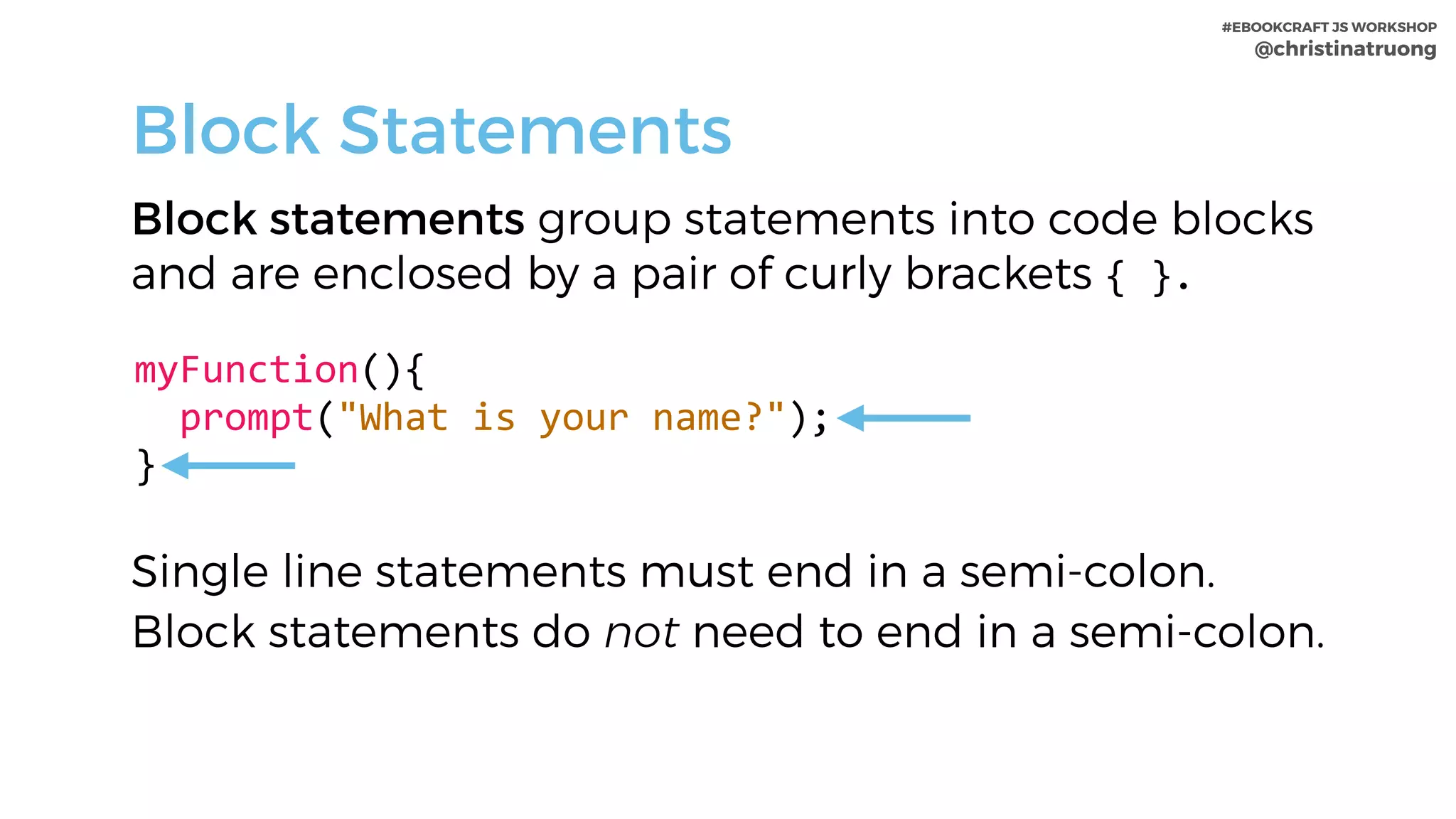 #EBOOKCRAFT JS WORKSHOP 
@christinatruong
Block statements group statements into code blocks
and are enclosed by a pair of curly brackets {	}.
myFunction(){	
		prompt("What	is	your	name?");	
}
Block Statements
Single line statements must end in a semi-colon.
Block statements do not need to end in a semi-colon.
 