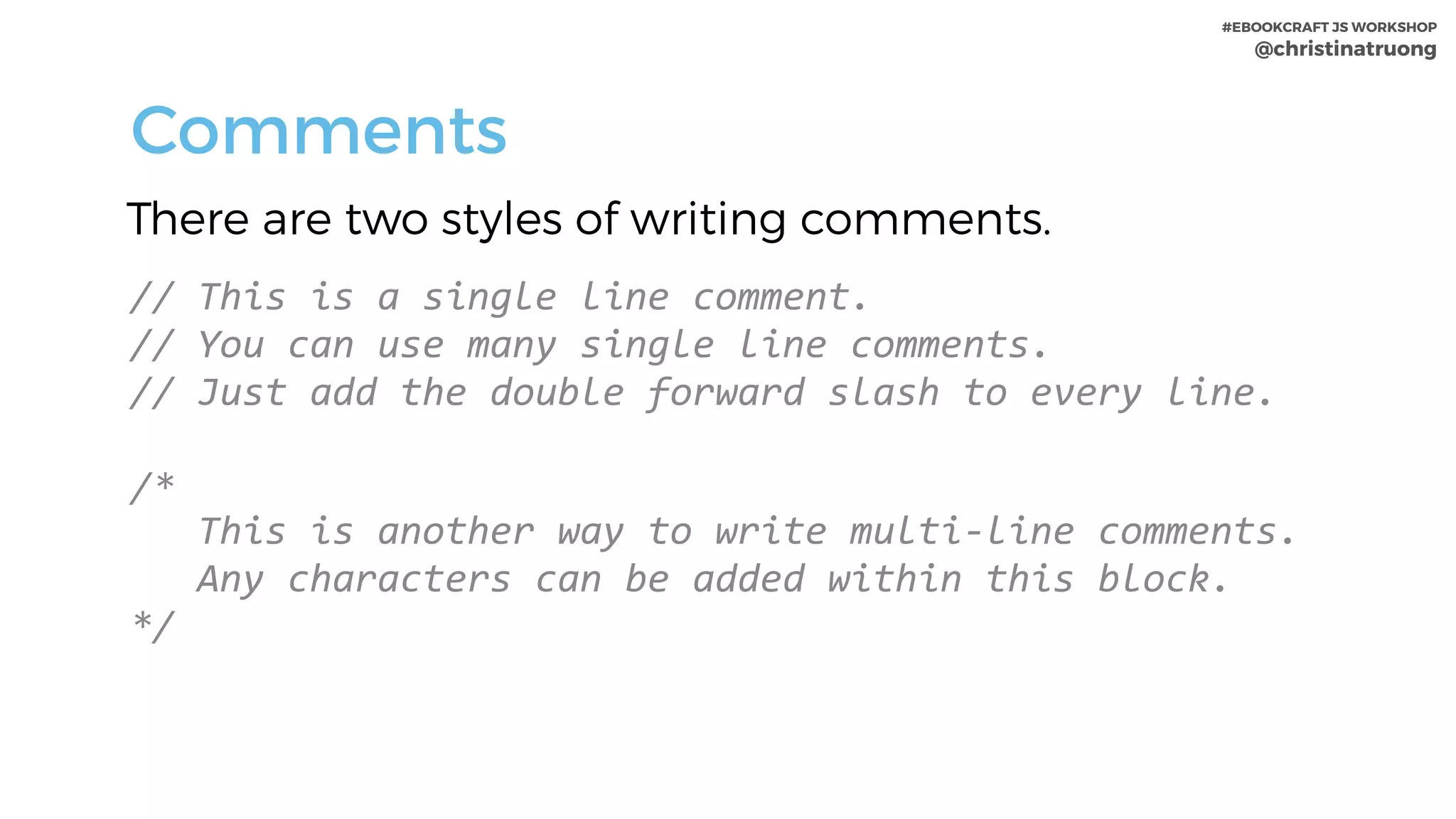 #EBOOKCRAFT JS WORKSHOP 
@christinatruong
There are two styles of writing comments.
Comments
//	This	is	a	single	line	comment.	
//	You	can	use	many	single	line	comments.	
//	Just	add	the	double	forward	slash	to	every	line.	
/*		
			This	is	another	way	to	write	multi-line	comments.						
			Any	characters	can	be	added	within	this	block.	
*/
 