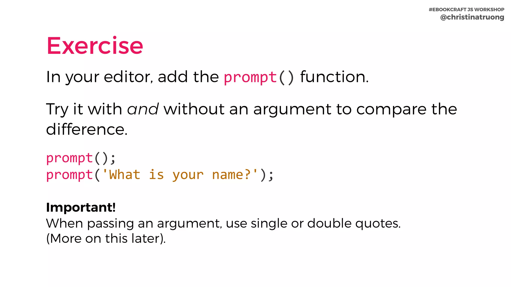 #EBOOKCRAFT JS WORKSHOP 
@christinatruong
Exercise
In your editor, add the prompt() function.
Try it with and without an argument to compare the
difference.
prompt(); 
prompt('What	is	your	name?');	
Important!  
When passing an argument, use single or double quotes.  
(More on this later).
 