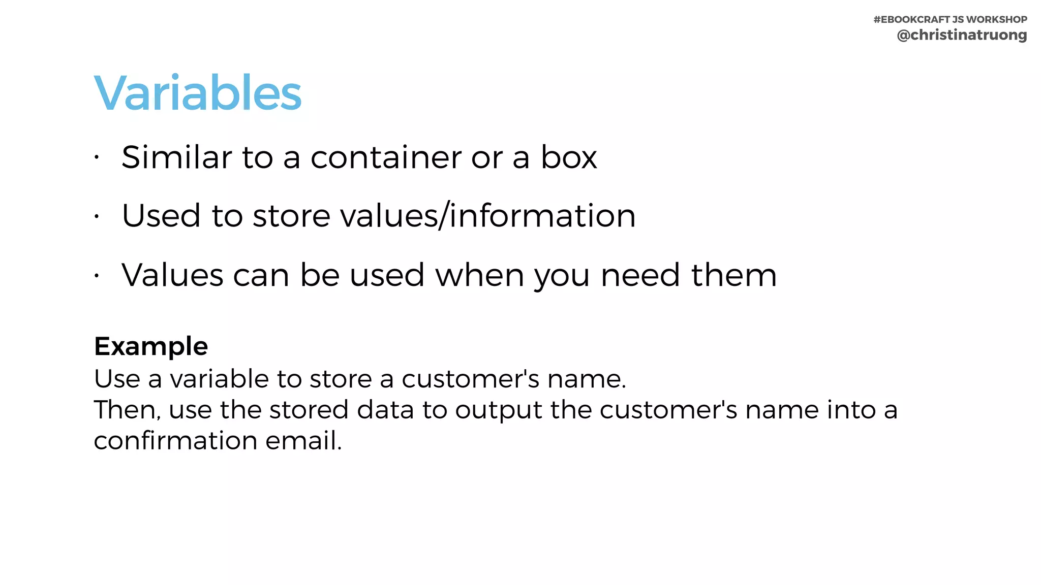#EBOOKCRAFT JS WORKSHOP 
@christinatruong
Variables
• Similar to a container or a box
• Used to store values/information
• Values can be used when you need them
Example 
Use a variable to store a customer's name.  
Then, use the stored data to output the customer's name into a
confirmation email.
 