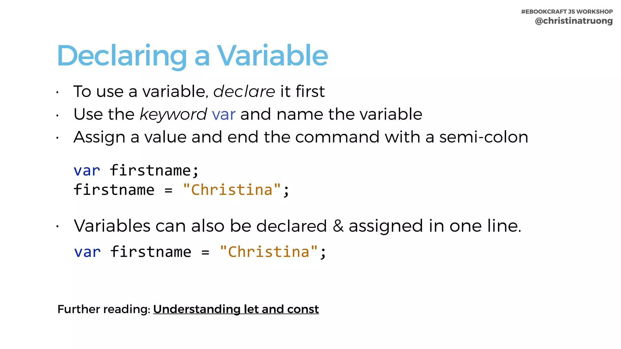 #EBOOKCRAFT JS WORKSHOP 
@christinatruong
Declaring a Variable
• To use a variable, declare it ﬁrst
• Use the keyword var and name the variable
• Assign a value and end the command with a semi-colon
var	firstname; 
firstname	=	"Christina";	
• Variables can also be declared & assigned in one line.
var	firstname	=	"Christina";
Further reading: Understanding let and const
 