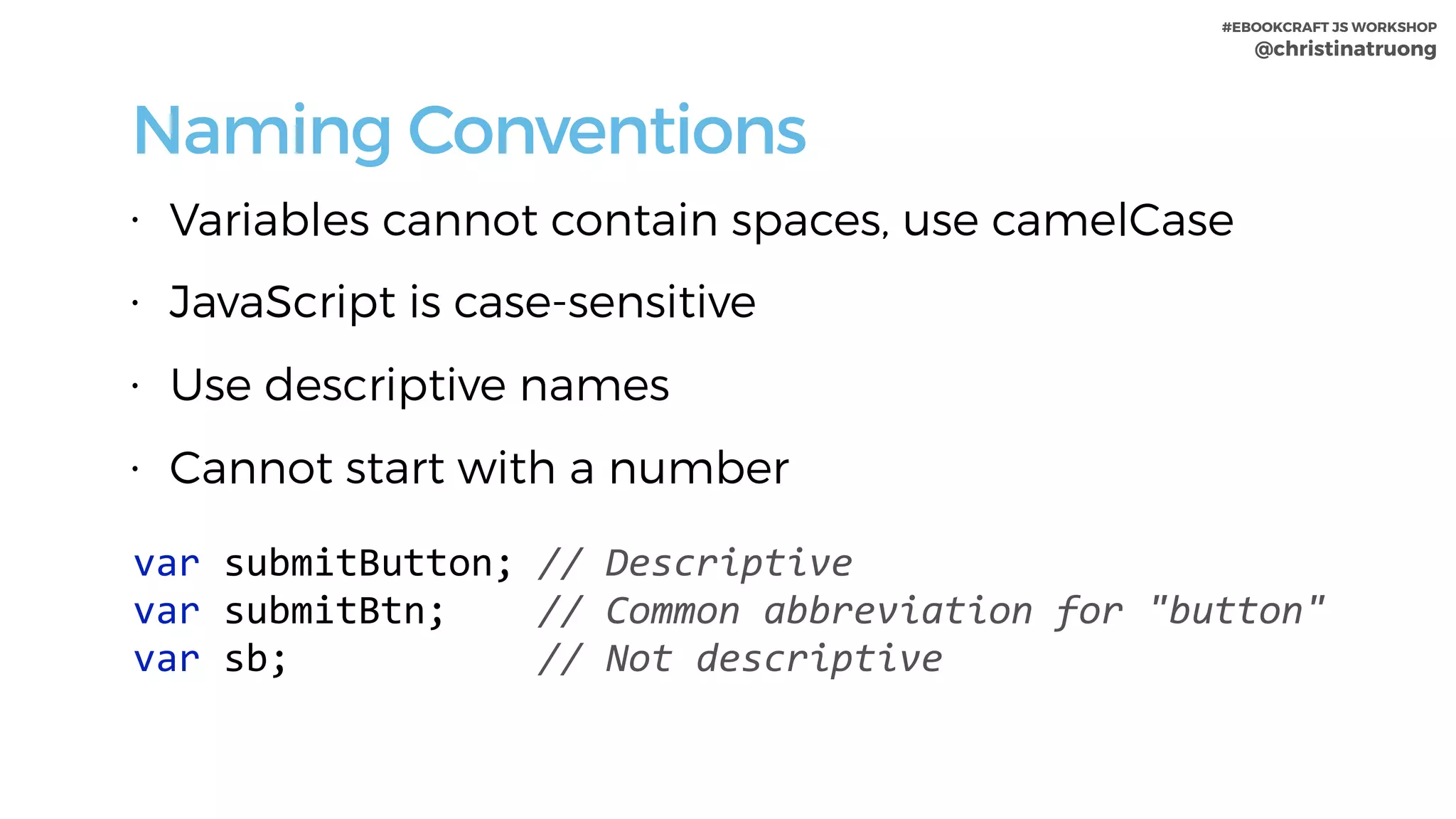 #EBOOKCRAFT JS WORKSHOP 
@christinatruong
Naming Conventions
• Variables cannot contain spaces, use camelCase
• JavaScript is case-sensitive
• Use descriptive names
• Cannot start with a number
var	submitButton;	//	Descriptive	
var	submitBtn;				//	Common	abbreviation	for	"button"	
var	sb;											//	Not	descriptive
 