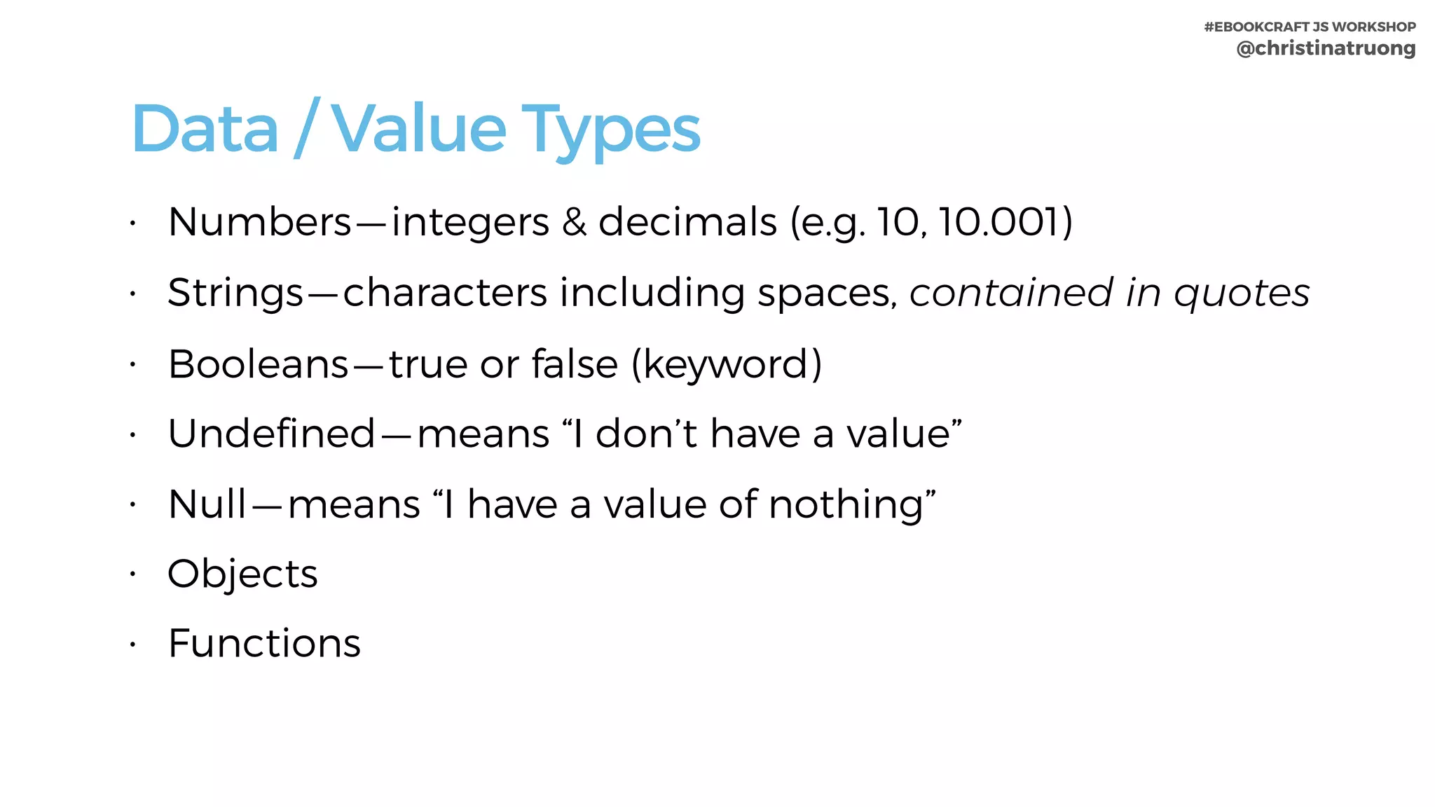 #EBOOKCRAFT JS WORKSHOP 
@christinatruong
• Numbers — integers & decimals (e.g. 10, 10.001)
• Strings — characters including spaces, contained in quotes
• Booleans — true or false (keyword)
• Undeﬁned — means “I don’t have a value”
• Null — means “I have a value of nothing”
• Objects
• Functions
Data / Value Types
 