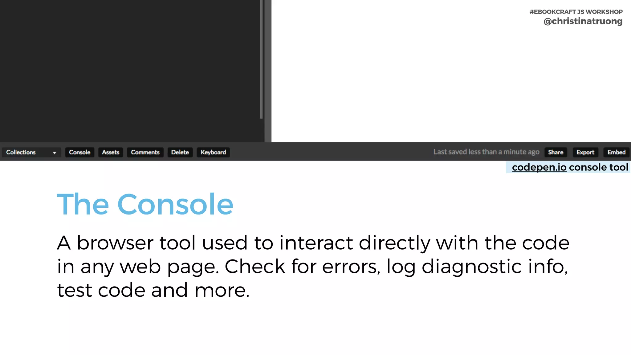 #EBOOKCRAFT JS WORKSHOP 
@christinatruong
The Console
A browser tool used to interact directly with the code
in any web page. Check for errors, log diagnostic info,
test code and more.
codepen.io console tool
#EBOOKCRAFT JS WORKSHOP 
@christinatruong
 