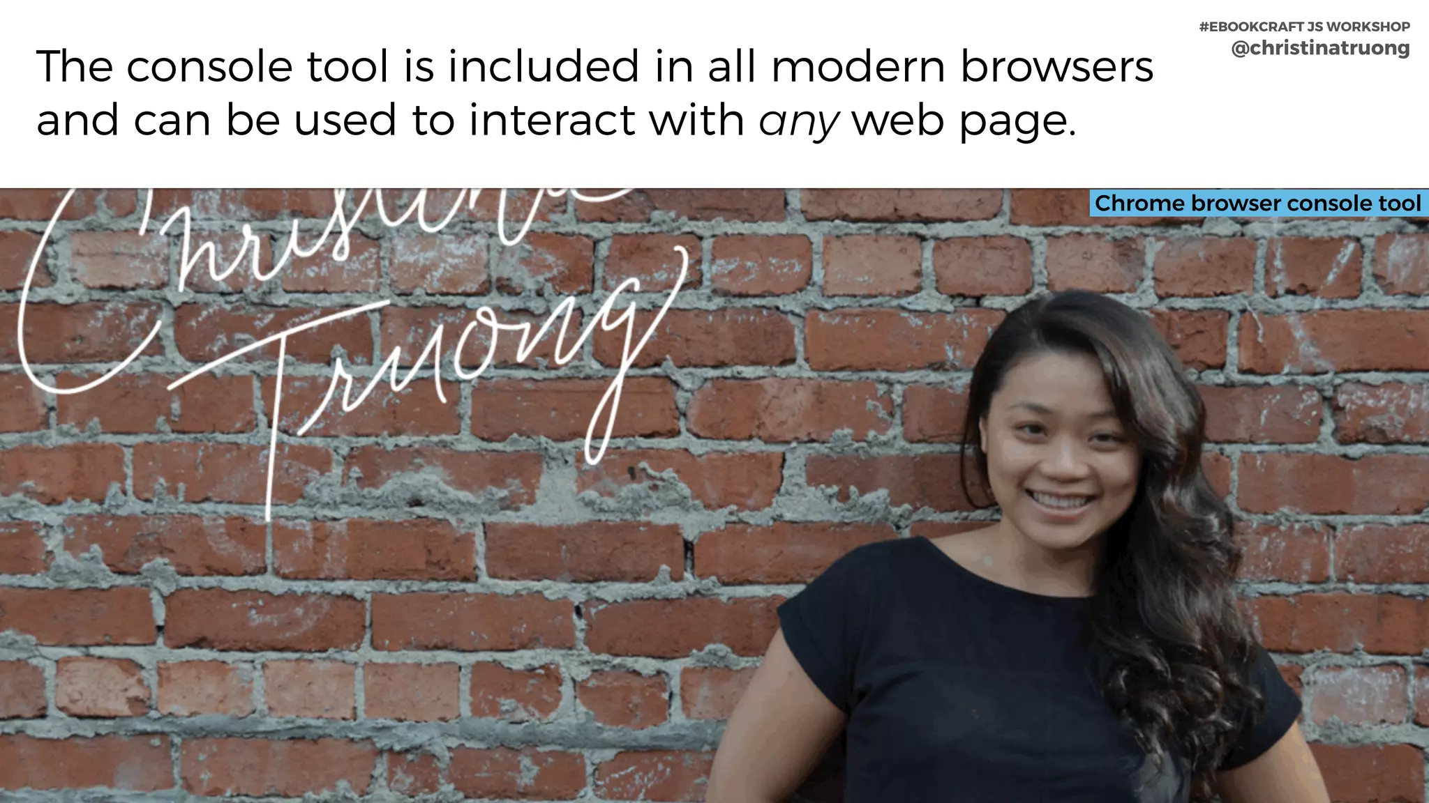 #EBOOKCRAFT JS WORKSHOP 
@christinatruong
The console tool is included in all modern browsers
and can be used to interact with any web page.
Chrome browser console tool
#EBOOKCRAFT JS WORKSHOP 
@christinatruong
 