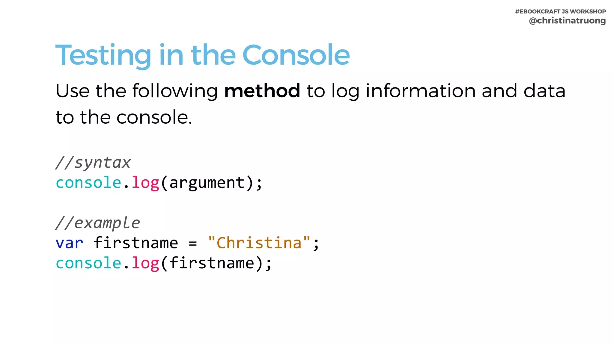 #EBOOKCRAFT JS WORKSHOP 
@christinatruong
Testing in the Console
Use the following method to log information and data
to the console.
//syntax	
console.log(argument);	
 
//example	
var	firstname	=	"Christina";	
console.log(firstname);	
 