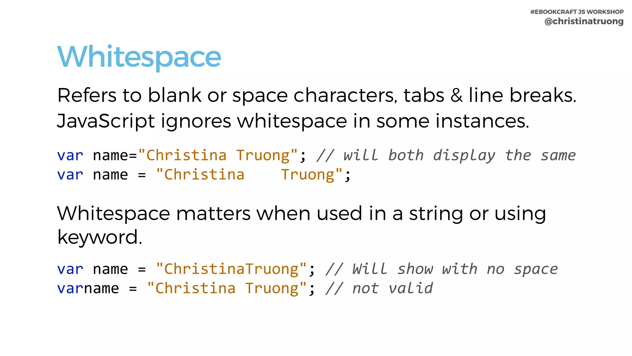 #EBOOKCRAFT JS WORKSHOP 
@christinatruong
Whitespace
Refers to blank or space characters, tabs & line breaks.
JavaScript ignores whitespace in some instances.
var	name="Christina	Truong";	//	will	both	display	the	same 
var	name	=	"Christina				Truong";	
Whitespace matters when used in a string or using
keyword.
var	name	=	"ChristinaTruong";	//	Will	show	with	no	space 
varname	=	"Christina	Truong";	//	not	valid
 