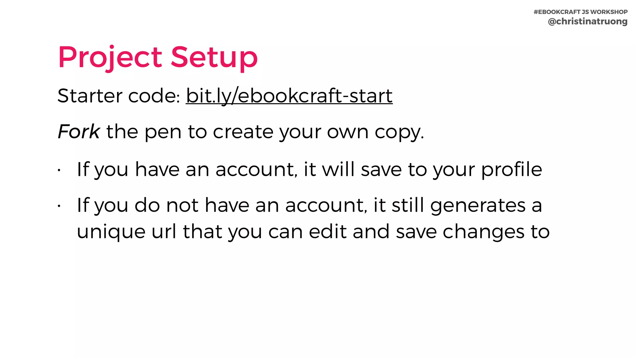 #EBOOKCRAFT JS WORKSHOP 
@christinatruong
Project Setup
Starter code: bit.ly/ebookcraft-start
Fork the pen to create your own copy.
• If you have an account, it will save to your proﬁle
• If you do not have an account, it still generates a
unique url that you can edit and save changes to
 