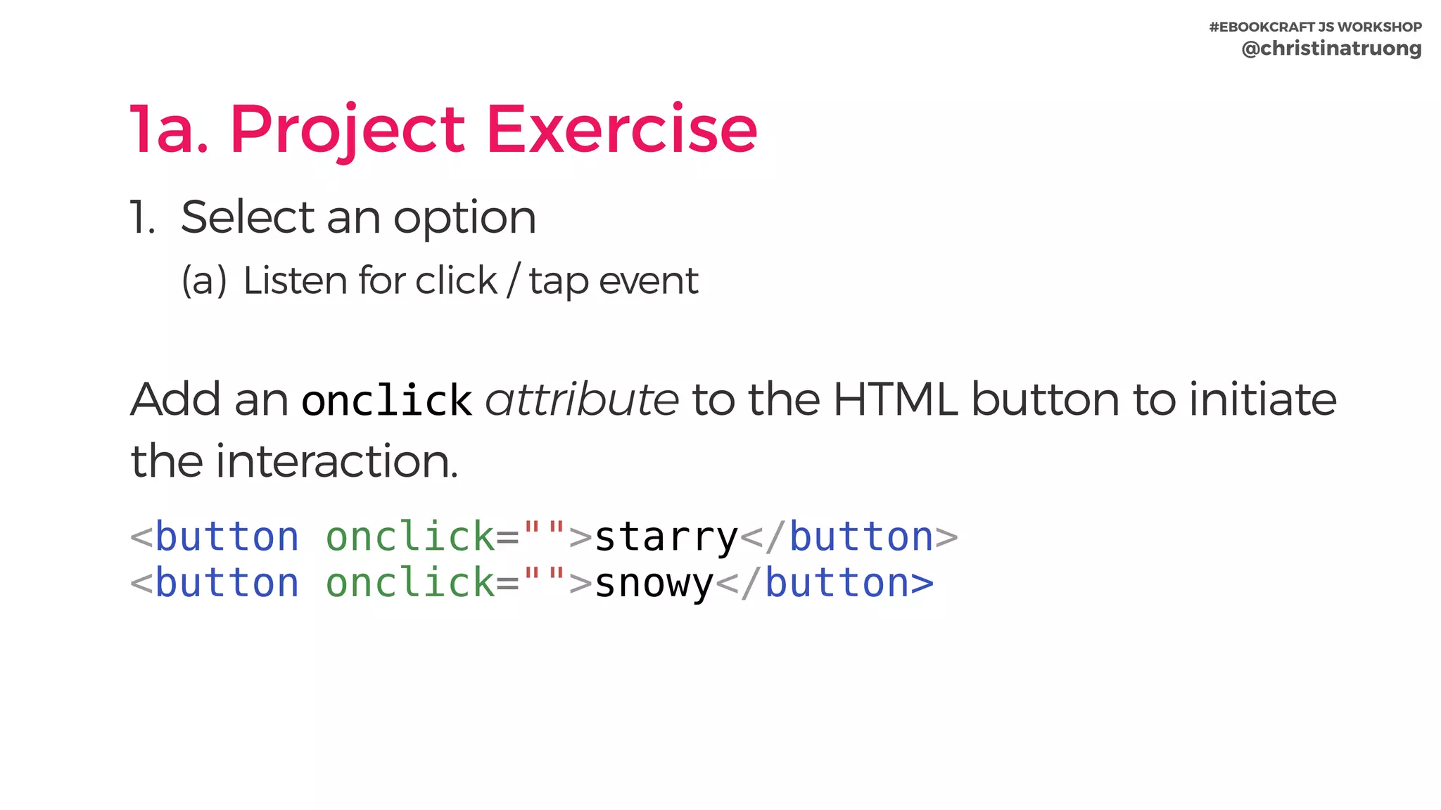 #EBOOKCRAFT JS WORKSHOP 
@christinatruong
1a. Project Exercise
1. Select an option
(a) Listen for click / tap event
 
Add an onclick attribute to the HTML button to initiate
the interaction.
<button onclick="">starry</button>
<button onclick="">snowy</button>
 