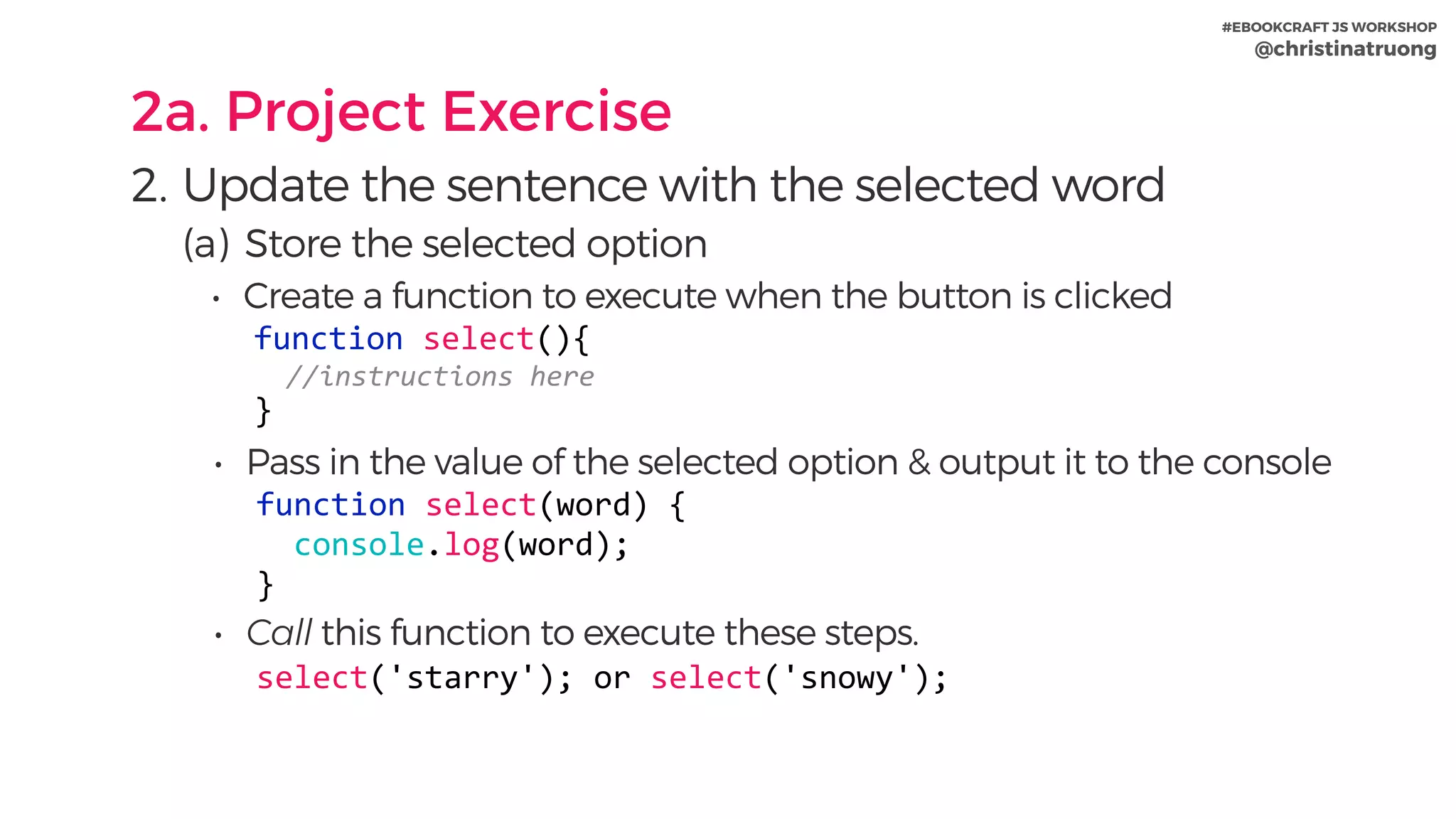 #EBOOKCRAFT JS WORKSHOP 
@christinatruong
2a. Project Exercise
2. Update the sentence with the selected word
(a) Store the selected option
• Create a function to execute when the button is clicked
function	select(){	
		//instructions	here	
}
• Pass in the value of the selected option & output it to the console
function	select(word)	{	
		console.log(word);	
}
• Call this function to execute these steps.
select('starry');	or	select('snowy');
 