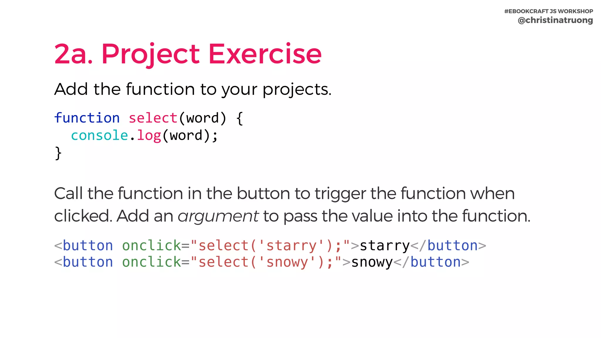 #EBOOKCRAFT JS WORKSHOP 
@christinatruong
2a. Project Exercise
Add the function to your projects.
function	select(word)	{	
		console.log(word);	
}	
Call the function in the button to trigger the function when
clicked. Add an argument to pass the value into the function.
<button onclick="select('starry');">starry</button>
<button onclick="select('snowy');">snowy</button>
 