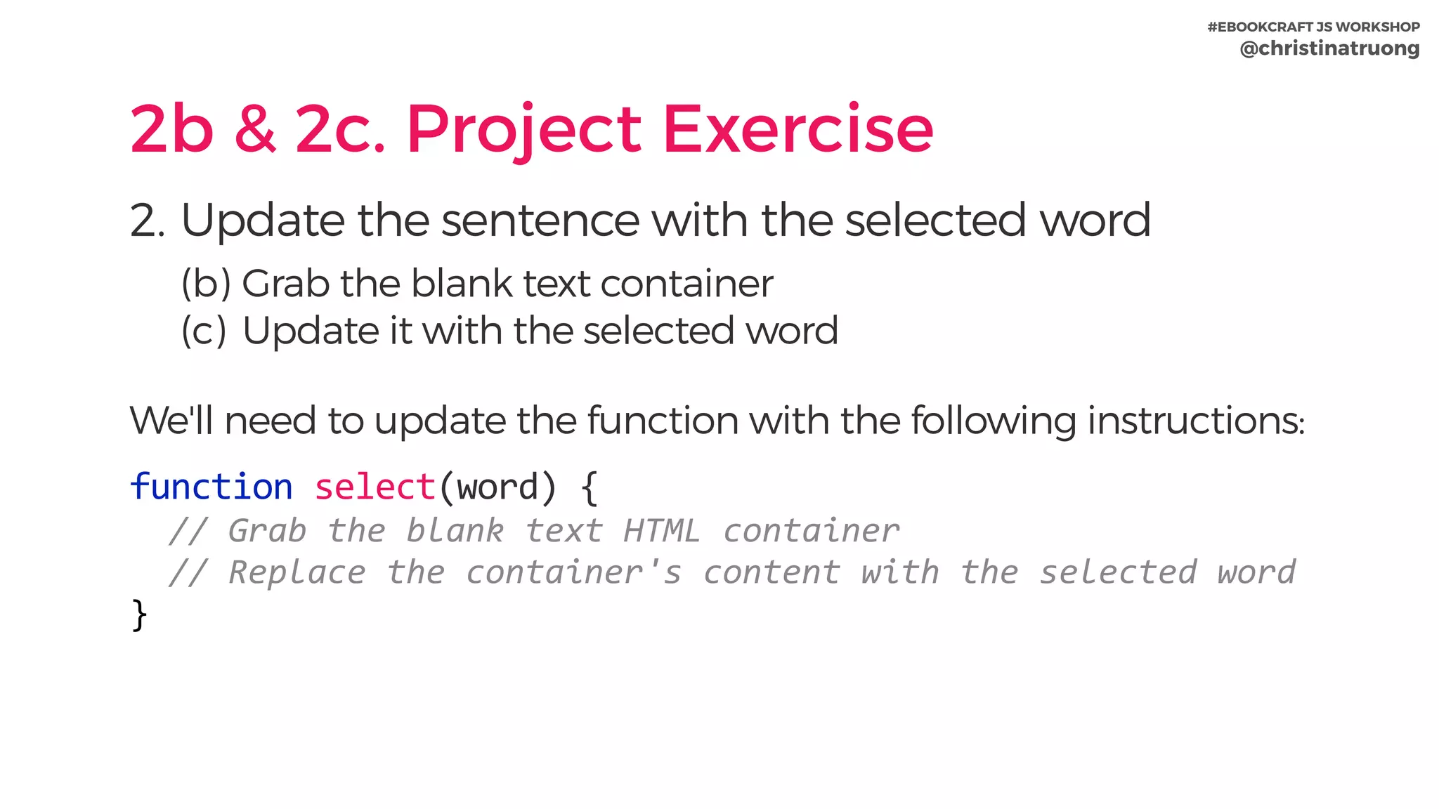#EBOOKCRAFT JS WORKSHOP 
@christinatruong
2b & 2c. Project Exercise
2. Update the sentence with the selected word
(b) Grab the blank text container
(c) Update it with the selected word
We'll need to update the function with the following instructions:
function	select(word)	{	
		//	Grab	the	blank	text	HTML	container	
		//	Replace	the	container's	content	with	the	selected	word	
}
 
