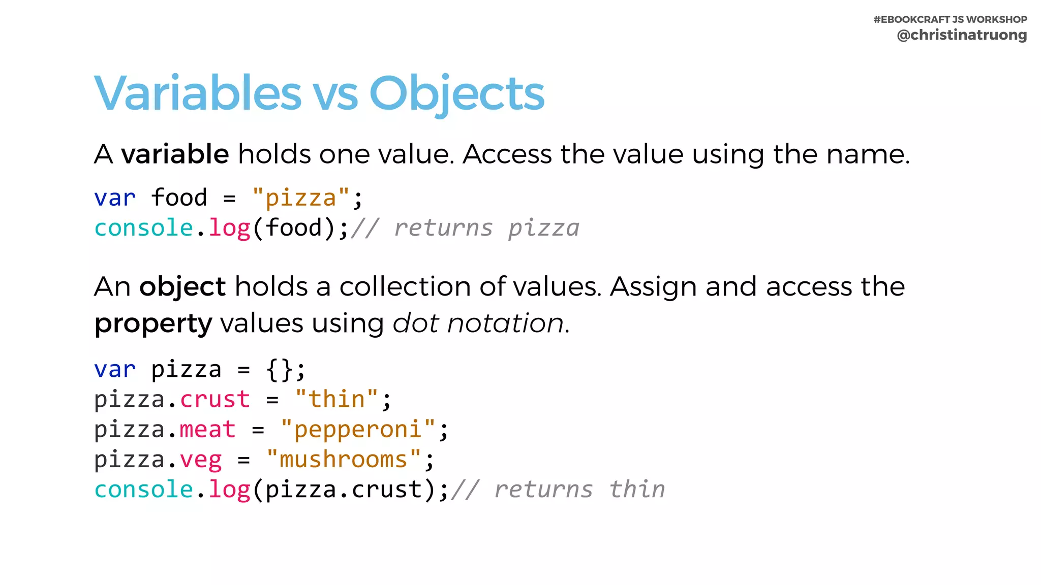 #EBOOKCRAFT JS WORKSHOP 
@christinatruong
Variables vs Objects
A variable holds one value. Access the value using the name.
var	food	=	"pizza";	
console.log(food);//	returns	pizza	
An object holds a collection of values. Assign and access the
property values using dot notation.
var	pizza	=	{};	
pizza.crust	=	"thin";	
pizza.meat	=	"pepperoni";	
pizza.veg	=	"mushrooms";	
console.log(pizza.crust);//	returns	thin
 