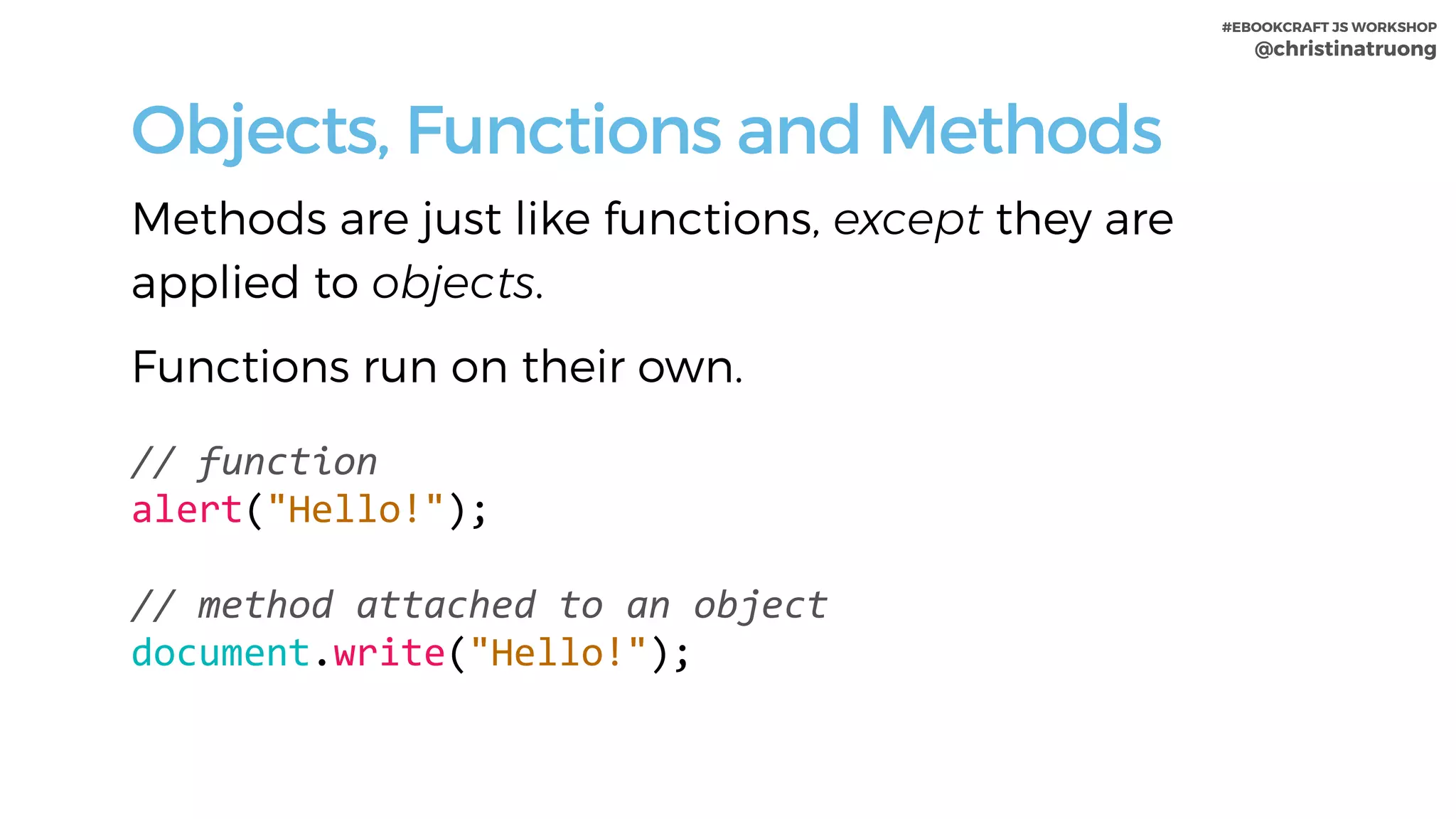 #EBOOKCRAFT JS WORKSHOP 
@christinatruong
Objects, Functions and Methods
Methods are just like functions, except they are
applied to objects.
Functions run on their own.
//	function	
alert("Hello!");		
//	method	attached	to	an	object	
document.write("Hello!");	
 