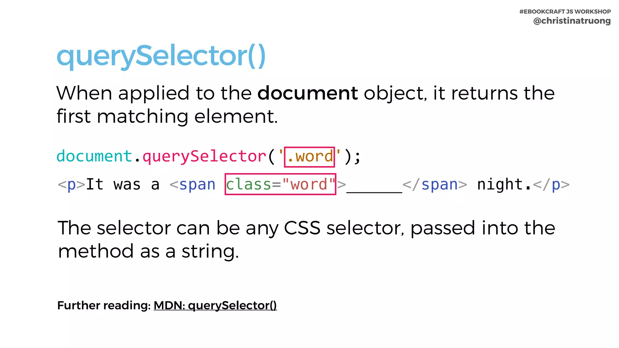#EBOOKCRAFT JS WORKSHOP 
@christinatruong
querySelector()
When applied to the document object, it returns the
first matching element.
document.querySelector('.word');
<p>It was a <span class="word">______</span> night.</p>
Further reading: MDN: querySelector()
The selector can be any CSS selector, passed into the
method as a string.
 