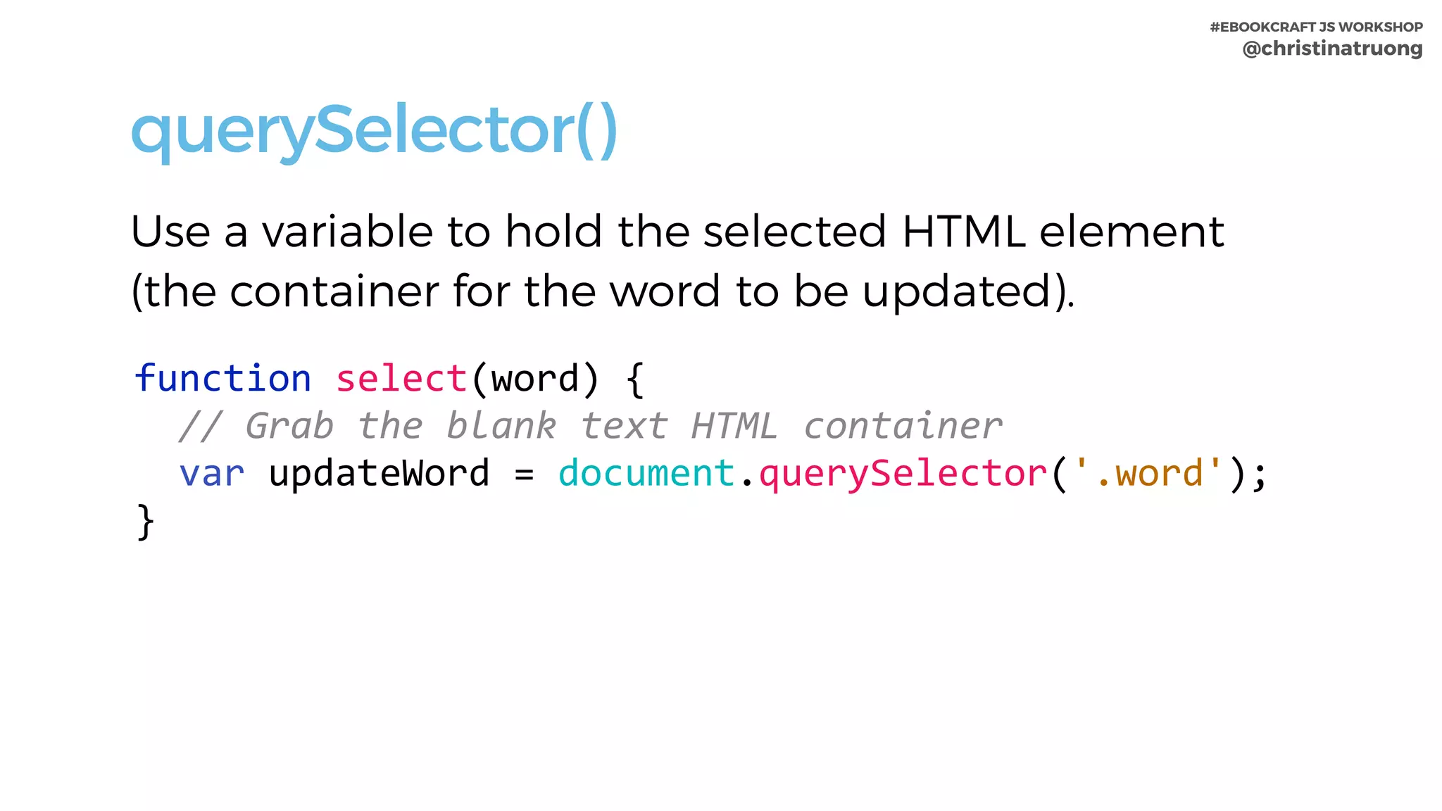 #EBOOKCRAFT JS WORKSHOP 
@christinatruong
querySelector()
Use a variable to hold the selected HTML element
(the container for the word to be updated).
function	select(word)	{	
		//	Grab	the	blank	text	HTML	container	
		var	updateWord	=	document.querySelector('.word');	
}
 