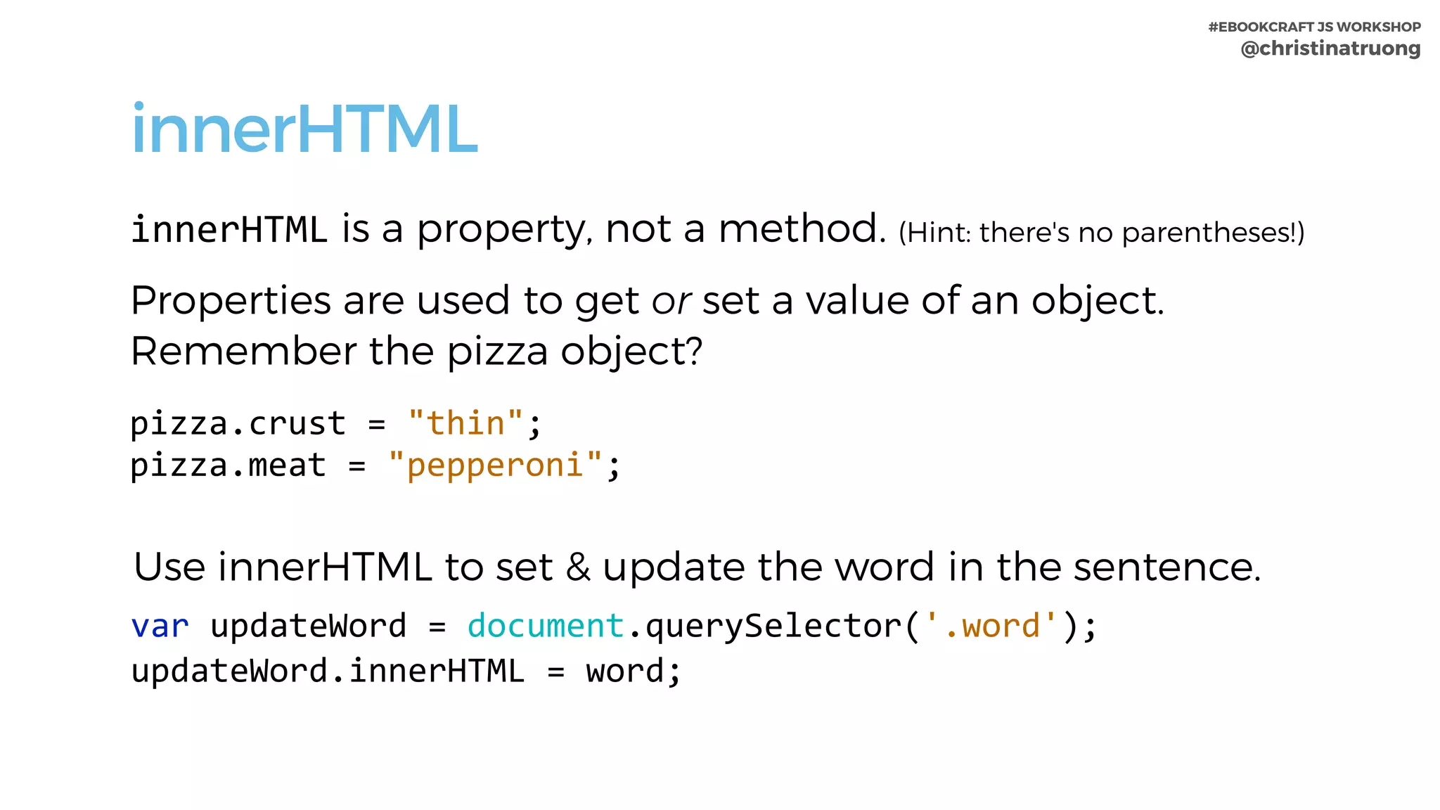 #EBOOKCRAFT JS WORKSHOP 
@christinatruong
innerHTML
innerHTML is a property, not a method. (Hint: there's no parentheses!)
Properties are used to get or set a value of an object.
Remember the pizza object?
pizza.crust	=	"thin";	
pizza.meat	=	"pepperoni";
Use innerHTML to set & update the word in the sentence.
var	updateWord	=	document.querySelector('.word');		
updateWord.innerHTML	=	word;
 