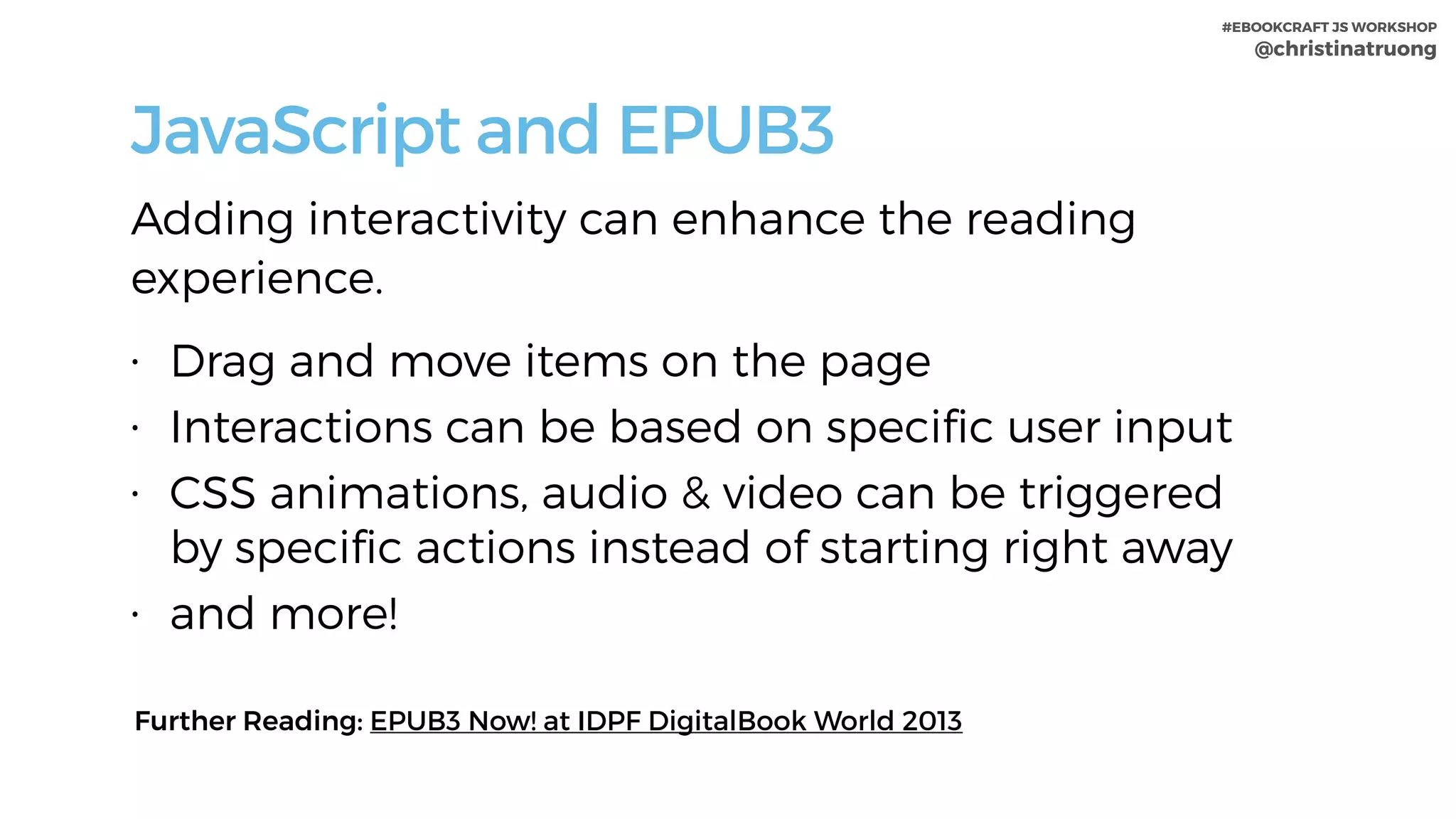 #EBOOKCRAFT JS WORKSHOP 
@christinatruong
JavaScript and EPUB3
Adding interactivity can enhance the reading
experience.
• Drag and move items on the page
• Interactions can be based on speciﬁc user input
• CSS animations, audio & video can be triggered
by speciﬁc actions instead of starting right away
• and more!
Further Reading: EPUB3 Now! at IDPF DigitalBook World 2013
 