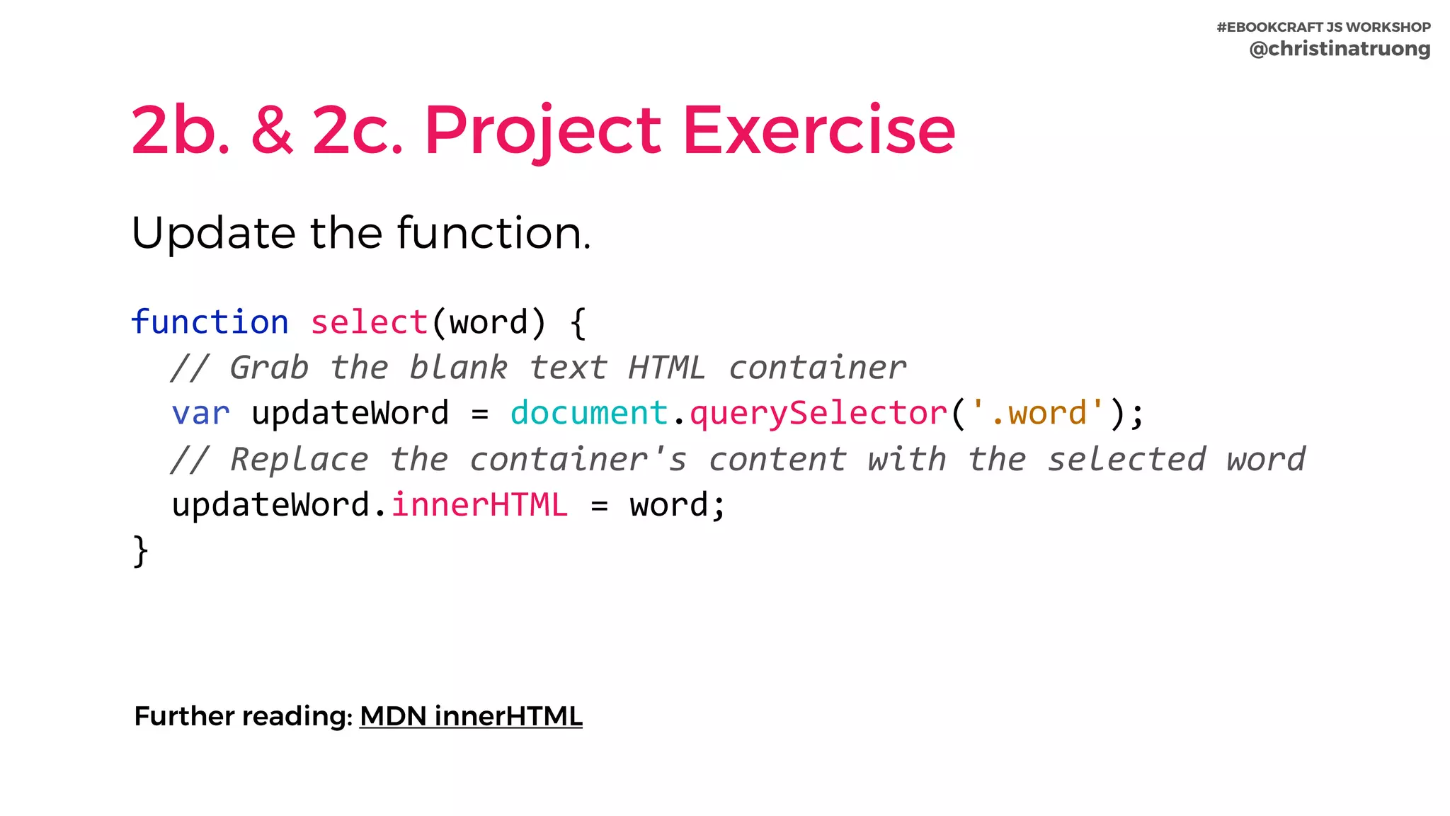 #EBOOKCRAFT JS WORKSHOP 
@christinatruong
2b. & 2c. Project Exercise
function	select(word)	{	
		//	Grab	the	blank	text	HTML	container	
var	updateWord	=	document.querySelector('.word');	
		//	Replace	the	container's	content	with	the	selected	word	
updateWord.innerHTML	=	word;	
}
Update the function.
Further reading: MDN innerHTML
 