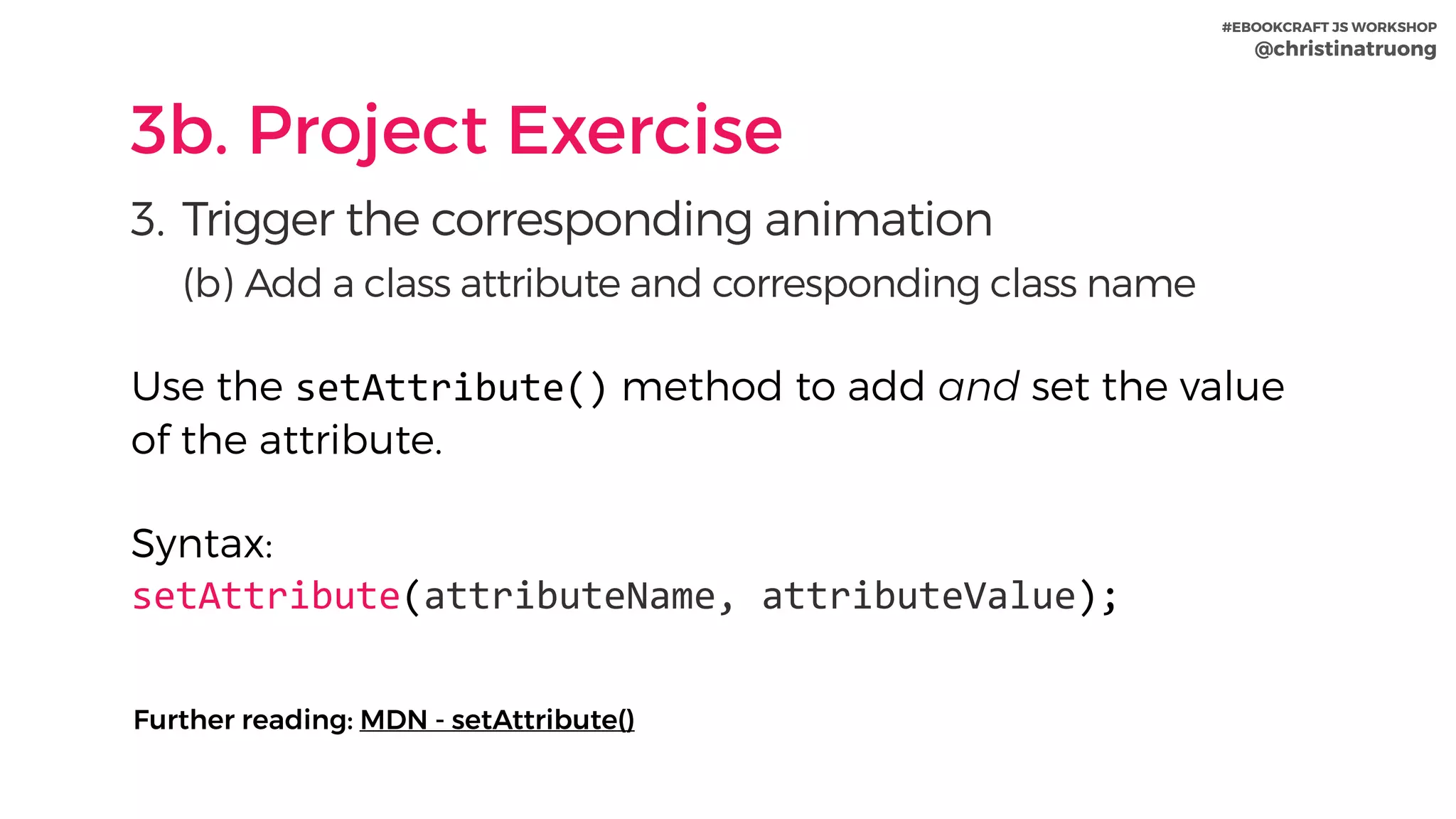 #EBOOKCRAFT JS WORKSHOP 
@christinatruong
3b. Project Exercise
3. Trigger the corresponding animation
(b) Add a class attribute and corresponding class name
Use the setAttribute() method to add and set the value
of the attribute. 
Syntax:
setAttribute(attributeName,	attributeValue);
Further reading: MDN - setAttribute()
 